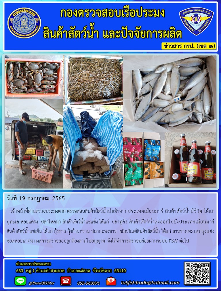 วันที่ 19 กรกฎาคม 2565   เจ้าหน้าที่ด่านตรวจประมงตาก ตรวจสอบสินค้าสัตว์น้ำนำเข้าจากประเทศเมียนมาร์ สินค้าสัตว์น้ำมีชีวิต ได้แก่      ปูทะเล หอยแครง  ปลาไหลนา สินค้าสัตว์น้ำแช่แข็ง ได้แก่  ปลาทูลัง สินค้าสัตว์น้ำส่งออกไปยังประเทศเมียนมาร์สินค้าสัตว์น้ำแช่เย็น ได้แก่ กุ้งขาว กุ้งก้ามกราม ปลากะพงขาว  ผลิตภัณฑ์สินค้าสัตว์น้ำ ได้แก่ สาหร่ายทะเลปรุงแต่ง ซอสหอยนางรม ผลการตรวจสอบถูกต้องตามใบอนุญาต จึงได้ทำการตรวจปล่อยผ่านระบบ FSW ต่อไป..คลิก