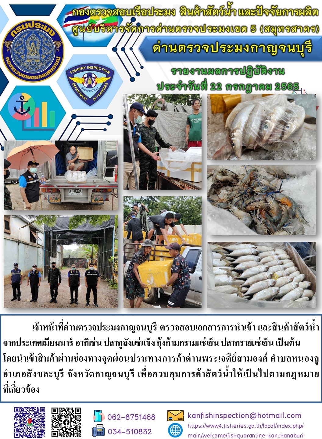 วันที่ 22 กรกฎาคม 2565 นายสมพงษ์ คำพล หัวหน้าด่านตรวจประมงกาญจนบุรี มอบหมายให้ เจ้าหน้าที่ด่านตรวจประมงกาญจนบุรี ตรวจสอบเอกสารการนำเข้า และสินค้าสัตว์น้ำ จากประเทศเมียนมาร์ อาทิเช่น ปลาทูลังแช่แข็ง กุ้งก้ามกรามแช่เย็น ปลาทรายแช่เย็น เป็นต้น โดยนำเข้าสินค้าผ่านช่องทางจุดผ่อนปรนทางการค้าด่านพระเจดีย์สามองค์..คลิก