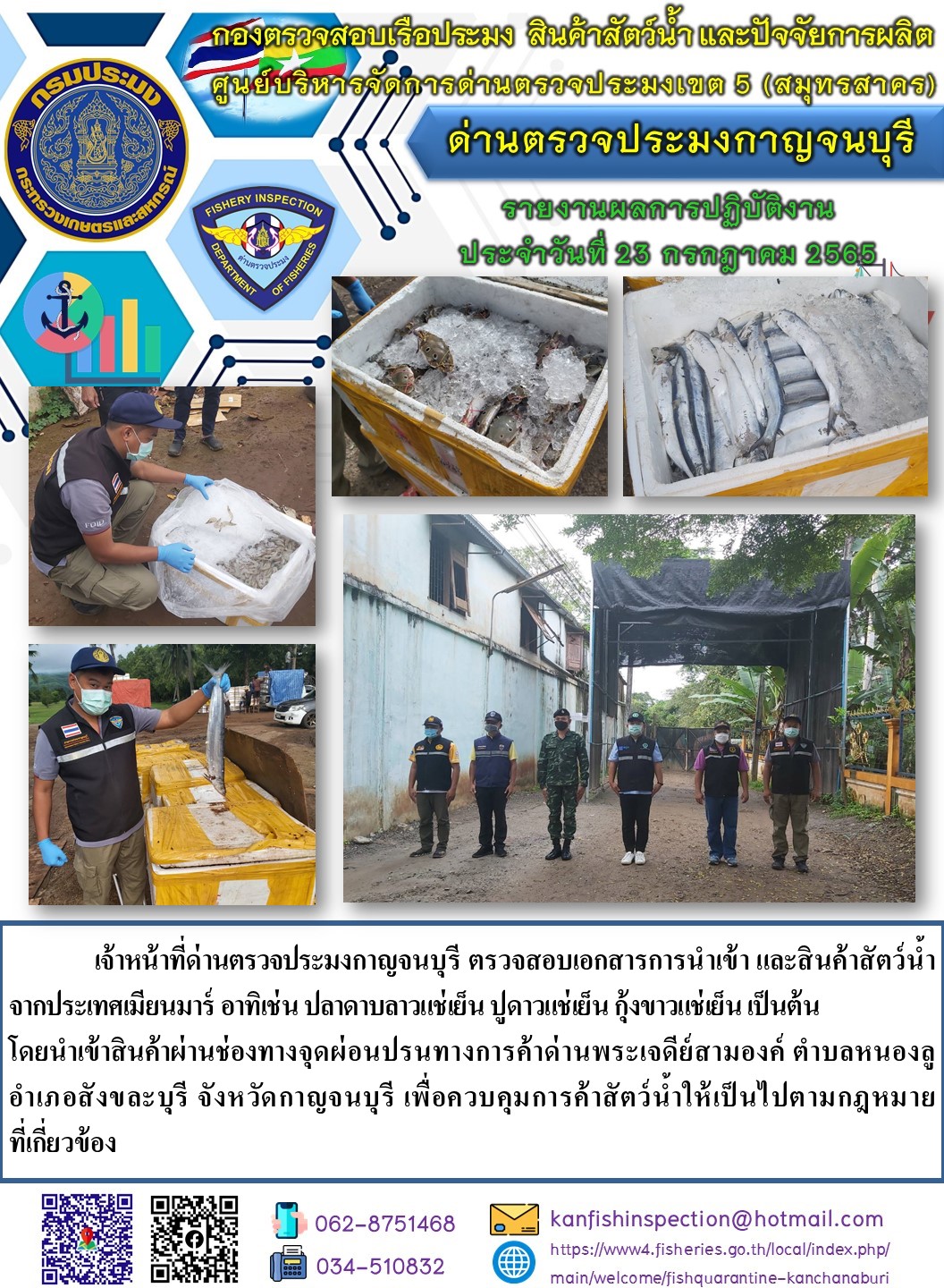 วันที่ 23 กรกฎาคม 2565 นายสมพงษ์ คำพล หัวหน้าด่านตรวจประมงกาญจนบุรี มอบหมายให้ เจ้าหน้าที่ด่านตรวจประมงกาญจนบุรี ตรวจสอบเอกสารการนำเข้า และสินค้าสัตว์น้ำ จากประเทศเมียนมาร์ อาทิเช่น ปลาดาบลาวแช่เย็น ปูดาวแช่เย็น กุ้งขาวแช่เย็น เป็นต้น โดยนำเข้าสินค้าผ่านช่องทางจุดผ่อนปรนทางการค้าด่านพระเจดีย์สามองค์..คลิก
