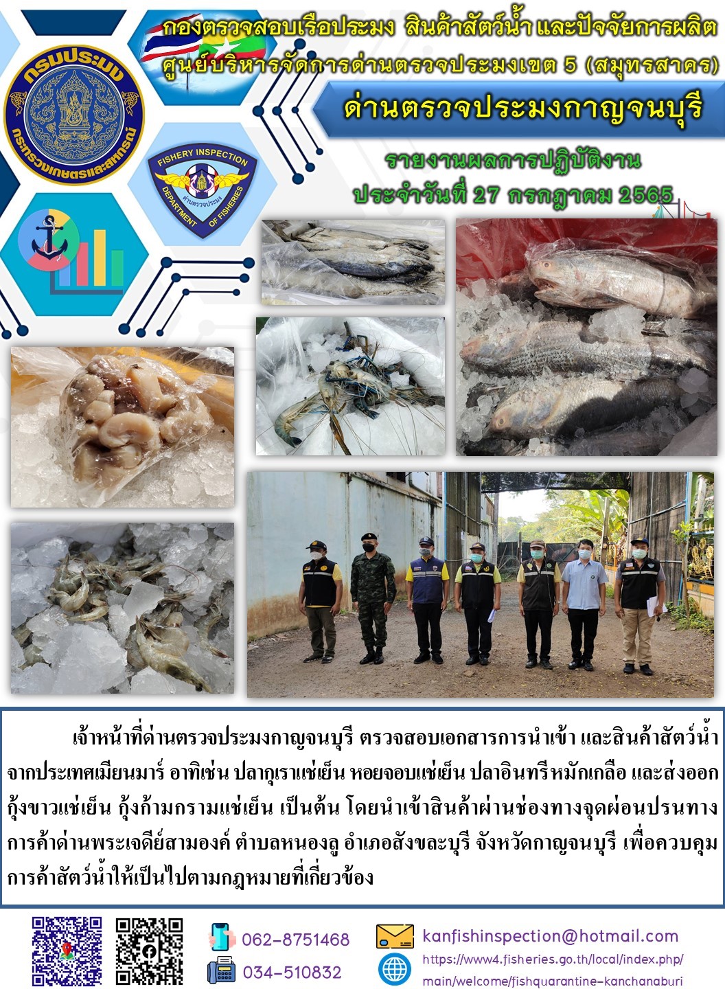 วันที่ 27 กรกฎาคม 2565 นายสมพงษ์ คำพล หัวหน้าด่านตรวจประมงกาญจนบุรี มอบหมายให้ เจ้าหน้าที่ด่านตรวจประมงกาญจนบุรี ตรวจสอบเอกสารการนำเข้า และสินค้าสัตว์น้ำ จากประเทศเมียนมาร์ ปลากุเราแช่เย็น หอยจอบแช่เย็น ปลาอินทรีหมักเกลือ และส่งออก กุ้งขาวแช่เย็น กุ้งก้ามกรามแช่เย็น เป็นต้น โดยนำเข้าสินค้าผ่านช่องทางจุดผ่อนปรนทางการค้าด่านพระเจดีย์สามองค์..คลิก