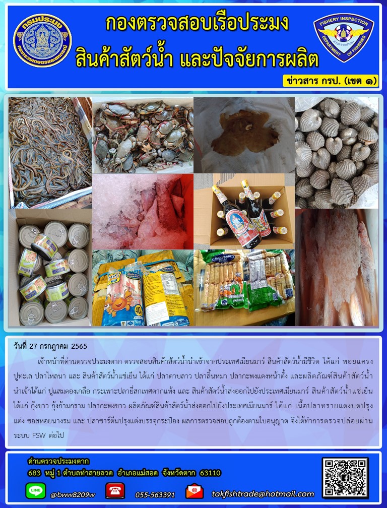 วันที่ 27 กรกฎาคม 2565  	เจ้าหน้าที่ด่านตรวจประมงตาก ตรวจสอบสินค้าสัตว์น้ำนำเข้าจากประเทศเมียนมาร์ สินค้าสัตว์น้ำมีชีวิต ได้แก่ หอยแครงปูทะเล ปลาไหลนา และ สินค้าสัตว์น้ำแช่เย็น ได้แก่ ปลาดาบลาว ปลาลิ้นหมา ปลากะพงแดงหน้าตั้ง และผลิตภัณฑ์สินค้าสัตว์น้ำนำเข้าได้แก่ ปูแสมดองเกลือ กระเพาะปลายี่สกเทศตากแห้ง และ สินค้าสัตว์น้ำส่งออกไปยังประเทศเมียนมาร์ สินค้าสัตว์น้ำแช่เย็น ได้แก่ กุ้งขาว กุ้งก้ามกราม ปลากะพงขาว ผลิตภัณฑ์สินค้าสัตว์น้ำส่งออกไปยังประเทศเมียนมาร์ ได้แก่ เนื้อปลาทรายแดงบดปรุงแต่ง ซอสหอยนางรม และ ปลาซาร์ดีนปรุงแต่งบรรจุกระป๋อง ผลการตรวจสอบถูกต้องตามใบอนุญาต จึงได้ทำการตรวจปล่อยผ่านระบบ FSW ต่อไป..คลิก