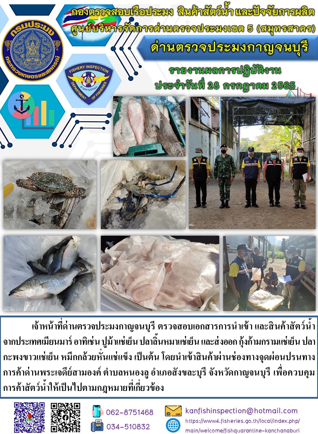 วันที่ 28 กรกฎาคม 2565 นายสมพงษ์ คำพล หัวหน้าด่านตรวจประมงกาญจนบุรี มอบหมายให้ เจ้าหน้าที่ด่านตรวจประมงกาญจนบุรี ตรวจสอบเอกสารการนำเข้า และสินค้าสัตว์น้ำ จากประเทศเมียนมาร์ อาทิเช่น  ปูม้าแช่เย็น ปลาลิ้นหมาแช่เย็น และส่งออก กุ้งก้ามกรามแช่เย็น ปลากะพงขาวแช่เย็น หมึกกล้วยหั่นแช่แข็ง เป็นต้น โดยนำเข้าสินค้าผ่านช่องทางจุดผ่อนปรนทางการค้าด่านพระเจดีย์สามองค์..คลิก