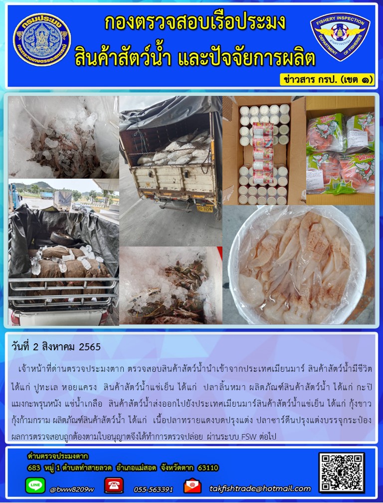 วันที่ 2 สิงหาคม 2565   เจ้าหน้าที่ด่านตรวจประมงตาก ตรวจสอบสินค้าสัตว์น้ำนำเข้าจากประเทศเมียนมาร์ สินค้าสัตว์น้ำมีชีวิต          ได้แก่ ปูทะเล หอยแครง  สินค้าสัตว์น้ำแช่เย็น ได้แก่  ปลาลิ้นหมา ผลิตภัณฑ์สินค้าสัตว์น้ำ ได้แก่ กะปิ       แมงกะพรุนหนัง แช่น้ำเกลือ  สินค้าสัตว์น้ำส่งออกไปยังประเทศเมียนมาร์สินค้าสัตว์น้ำแช่เย็น ได้แก่ กุ้งขาว          กุ้งก้ามกราม ผลิตภัณฑ์สินค้าสัตว์น้ำ ได้แก่  เนื้อปลาทรายแดงบดปรุงแต่ง ปลาซาร์ดีนปรุงแต่งบรรจุกระป๋อง                        ผลการตรวจสอบถูกต้องตามใบอนุญาตจึงได้ทำการตรวจปล่อย ผ่านระบบ FSW ต่อไป..คลิก