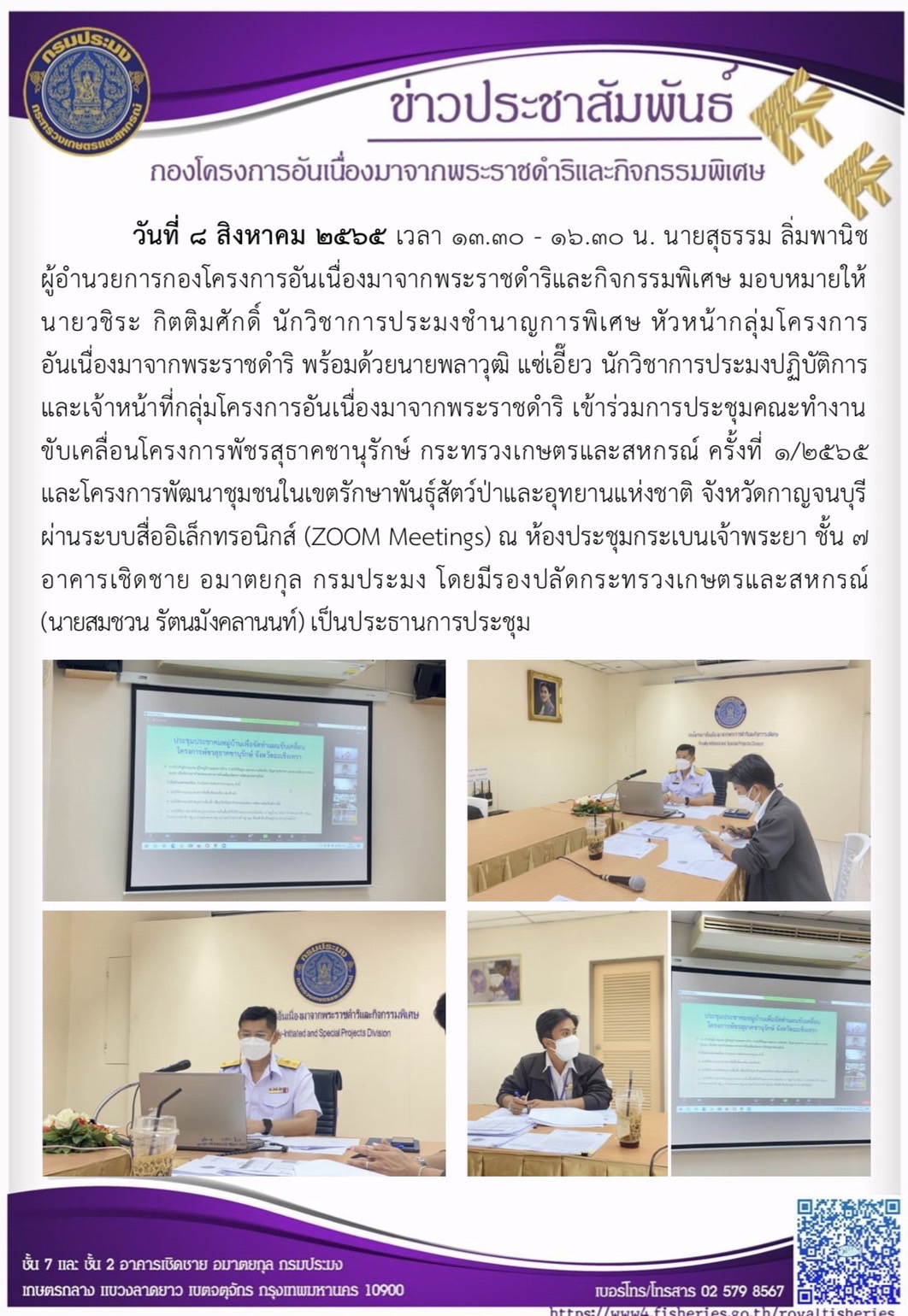 วันที่ 8 สิงหาคม 2565 เวลา 13.30 - 16.30 น. นายสุธรรม ลิ่มพานิช ผู้อำนวยการกองโครงการอันเนื่องมาจากพระราชดำริและกิจกรรมพิเศษ มอบหมายให้นายวชิระ กิติมศักดิ์ นักวิชาการประมงชำนาญการพิเศษ หัวหน้ากลุ่มโครงการอันเนื่องมาจากพระราชดำริ พร้อมด้วยนายพลาวุฒิ แซ่เอี๊ยว นักวิชาการประมงปฏิบัติการ และเจ้าหน้าที่กลุ่มโครงการอันเนื่องมาจากพระราชดำริ เข้าร่วมการประชุมคณะทำงานขับเคลื่อนโครงการพัชรสุธาคชานุรักษ์ กระทรวงเกษตรและสหกรณ์ ครั้งที่ 1/2565 และโครงการพัฒนาชุมชนในเขตรักษาพันธุ์สัตว์ป่าและอุทยานแห่งชาติ จังหวัดกาญจนบุรี ผ่านสื่ออิเล็กทรอนิกส์ด้วยระบบ ZOOM Meetings” ณ ห้องประชุมกระเบนเจ้าพระยา ชั้น ๗ อาคารเชิดชาย อมาตยกุล กรมประมง โดยมี นายสมชวน รัตนมังคลานนท์ รองปลัดกระทรวงเกษตรและสหกรณ์ เป็นประธานการประชุม..คลิก