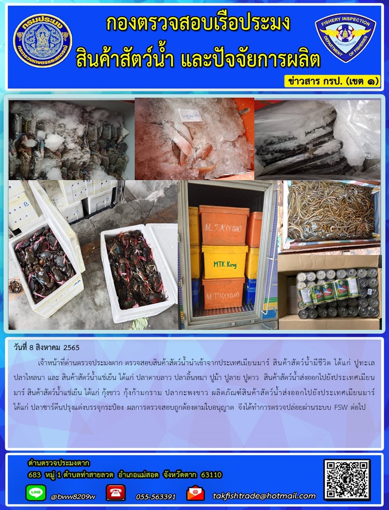 วันที่ 8 สิงหาคม 2565  	เจ้าหน้าที่ด่านตรวจประมงตาก ตรวจสอบสินค้าสัตว์น้ำนำเข้าจากประเทศเมียนมาร์ สินค้าสัตว์น้ำมีชีวิต ได้แก่ ปูทะเล ปลาไหลนา และ สินค้าสัตว์น้ำแช่เย็น ได้แก่ ปลาดาบลาว ปลาลิ้นหมา ปูม้า ปูลาย ปูดาว  สินค้าสัตว์น้ำส่งออกไปยังประเทศเมียนมาร์ สินค้าสัตว์น้ำแช่เย็น ได้แก่ กุ้งขาว กุ้งก้ามกราม ปลากะพงขาว ผลิตภัณฑ์สินค้าสัตว์น้ำส่งออกไปยังประเทศเมียนมาร์ ได้แก่ ปลาซาร์ดีนปรุงแต่งบรรจุกระป๋อง ผลการตรวจสอบถูกต้องตามใบอนุญาต จึงได้ทำการตรวจปล่อยผ่านระบบ FSW ต่อไป..คลิก