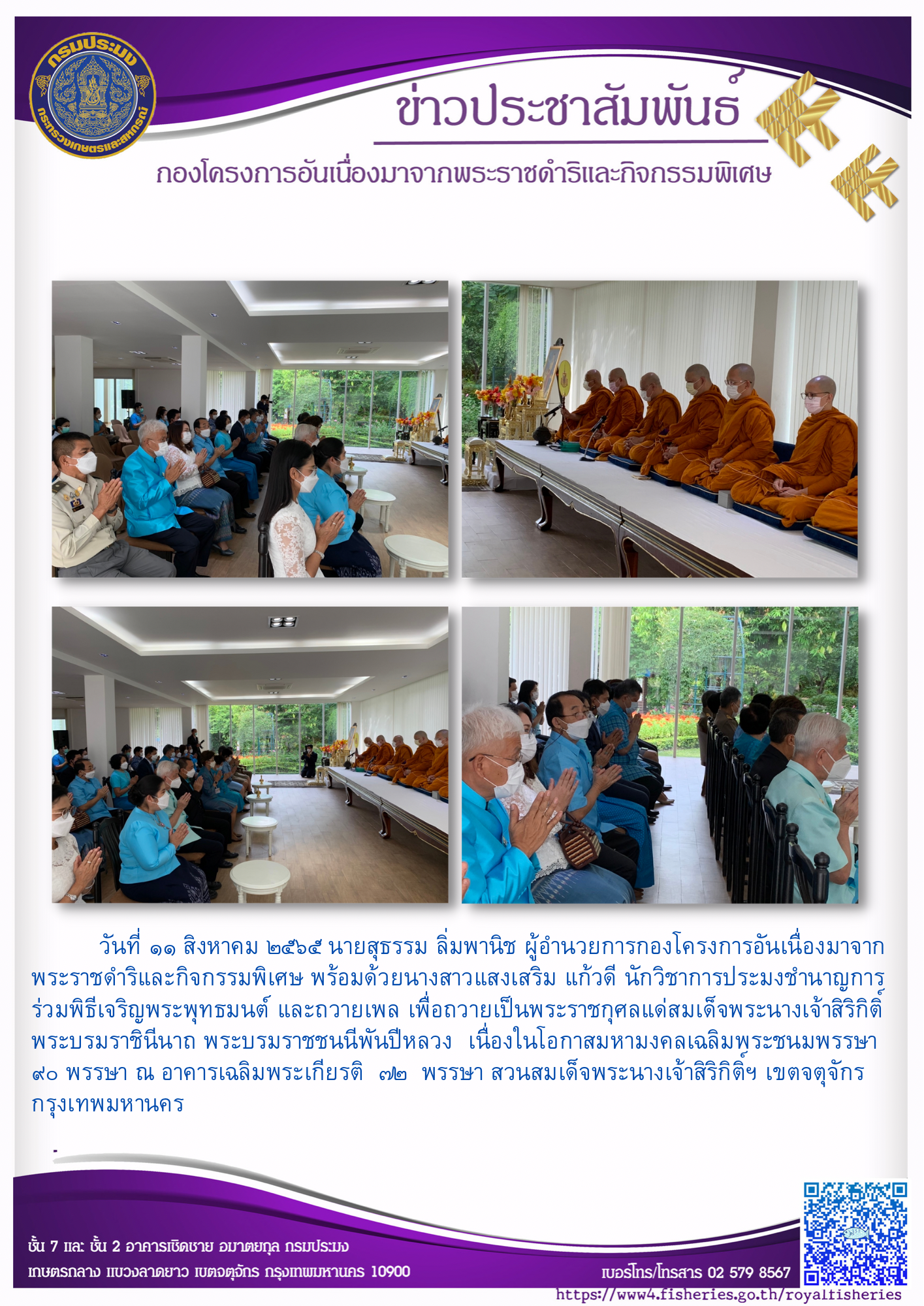 วันที่ 11 สิงหาคม 2565 นายสุธรรม ลิ่มพานิช  ผู้อำนวยการกองโครงการอันเนื่องมาจากพระราชดำริและกิจกรรมพิเศษ พร้อมด้วยนางสาวแสงเสริม แก้วดี นักวิชาการประมงชำนาญการ ร่วมพิธีเจริญพระพุทธมนต์ และถวายเพล เพื่อถวายเป็นพระราชกุศลแด่สมเด็จพระนางเจ้าสิริกิติ์ พระบรมราชินีนาถ พระบรมราชชนนีพันปีหลวง เนื่องในโอกาสมหามงคลเฉลิมพระชนมพรรษา 90 พรรษา ณ อาคารเฉลิมพระเกียรติ 72 พรรษา สวนสมเด็จพระนางเจ้าสิริกิติ์ฯ เขตจตุจักร กรุงเทพมหานคร..คลิก
