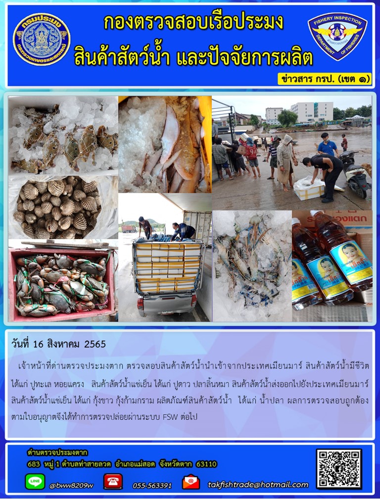 วันที่ 16 สิงหาคม 2565   เจ้าหน้าที่ด่านตรวจประมงตาก ตรวจสอบสินค้าสัตว์น้ำนำเข้าจากประเทศเมียนมาร์ สินค้าสัตว์น้ำมีชีวิต          ได้แก่ ปูทะเล หอยแครง   สินค้าสัตว์น้ำแช่เย็น ได้แก่ ปูดาว ปลาลิ้นหมา สินค้าสัตว์น้ำส่งออกไปยังประเทศเมียนมาร์สินค้าสัตว์น้ำแช่เย็น ได้แก่ กุ้งขาว กุ้งก้ามกราม ผลิตภัณฑ์สินค้าสัตว์น้ำ  ได้แก่ น้ำปลา ผลการตรวจสอบถูกต้อง    ตามใบอนุญาตจึงได้ทำการตรวจปล่อยผ่านระบบ FSW ต่อไป..คลิก