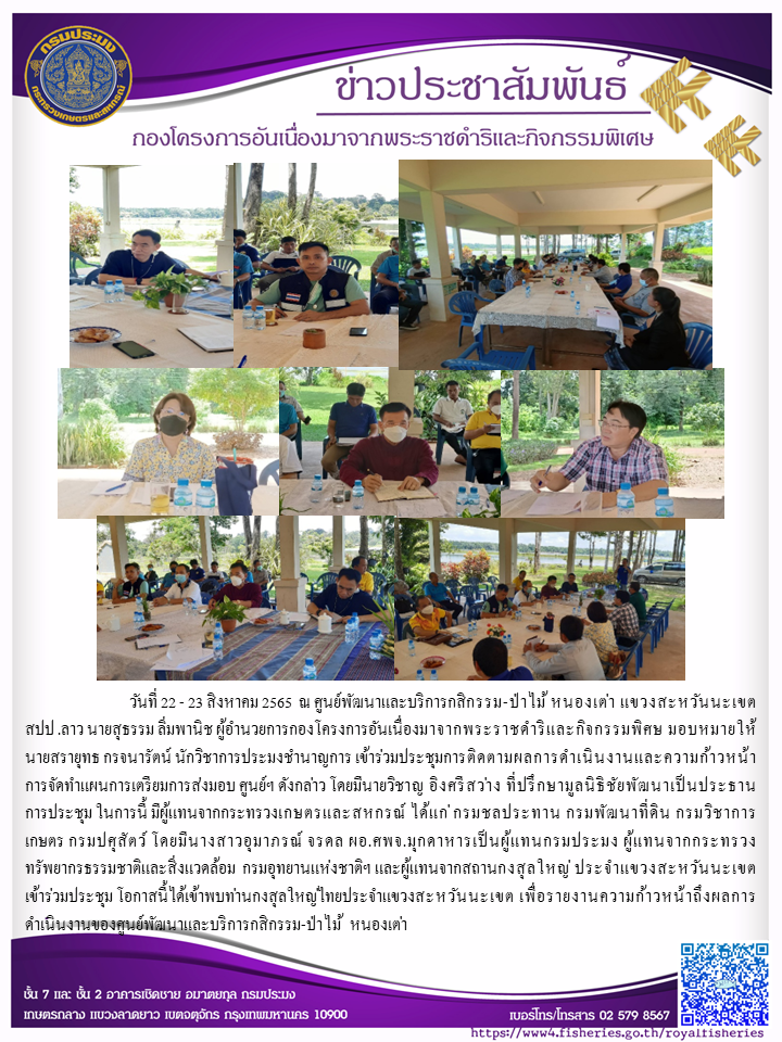 วันที่ 22 - 23 สิงหาคม 2565  ณ ศูนย์พัฒนาและบริการกสิกรรม-ป่าไม้ หนองเต่า แขวงสะหวันนะเขต สปป .ลาว  นายสุธรรม ลิ่มพานิช ผู้อำนวยการกองโครงการอันเนื่องมาจากพระราชดำริและกิจกรรมพิศษ มอบหมายให้นายสรายุทธ กรจนารัตน์ นักวิชาการประมงชำนาญการ เข้าร่วมประชุมการติดตามผลการดำเนินงานและความก้าวหน้าการจัดทำแผนการเตรียมการส่งมอบ ศูนย์ฯ ดังกล่าว โดยมีนายวิชาญ อิงศรีสว่าง  ที่ปรึกษามูลนิธิชัยพัฒนาเป็นประธานการประชุม ในการนี้ มีผู้แทนจากกระทรวงเกษตรและสหกรณ์ ได้แก่ กรมชลประทาน กรมพัฒนาทึ่ดิน  กรมวิชาการเกษตร กรมปศุสัตว์  โดยมีนางสาวอุมาภรณ์ จรดล ผอ.ศพจ.มุกดาหารเป็นผู้แทนกรมประมง ผู้แทนจากกระทรวงทรัพยากรธรรมชาติและสิ่งแวดล้อม  กรมอุทยานแห่งชาติฯ และผู้แทนจากสถานกงสุลใหญ่ ประจำ แขวงสะหวันนะเขต เข้าร่วมประชุม โอกาสนี้ได้เข้าพบท่านกงสุลใหญ่ไทยประจำแขวงสะหวันนะเขต เพื่อรายงานความก้าวหน้าถึงผลการดำเนินงานของศูนย์พัฒนาและบริการกสิกรรม-ป่าไม้ หนองเต่า..คลิก