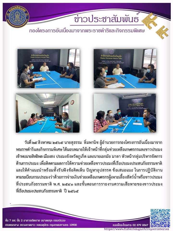 วันที่ ๒๕ สิงหาคม ๒๕๖๕ นายสุธรรม ลิ่มพานิช ผู้อำนวยการกองโครงการอันเนื่องมาจาก พระราชดำริและกิจกรรมพิเศษ ได้มอบหมายให้เจ้ าหน้าที่กลุ่มช่วยเหลือเกษตรกรและชาวประมง เข้าพบนายสิทธิพล เมืองสง ประมงจังหวัดภูเก็ต และนายเอกมัย มาลา หัวหน้ากลุ่มบริหารจัดการ ด้านการประมง เพื่อติดตามผลการให้ความช่วยเหลือชาวประมงที่เรือประมงประสบภัยธรรมชาติ และให้คำแนะนำพร้อมทั้ งรับฟังข้อคิดเห็น ปัญหาอุปสรรค ข้อเสนอแนะ ในการปฏิบัติงาน ตามระเบียบกรมประมงว่าด้วยการจ่ายเงินช่วยเหลือเกษตรกรผู้เพาะเลี้ยงสัตว์น้ำหรือชาวประมง ที่ประสบภัยธรรมชาติ พ.ศ. ๒๕๔๑ และขั้นตอนการรายงานความเสียหายของชาวประมง ที่เรือประมงประสบภัยธรรมชาติ ปี ๒๕๖๕..คลิก