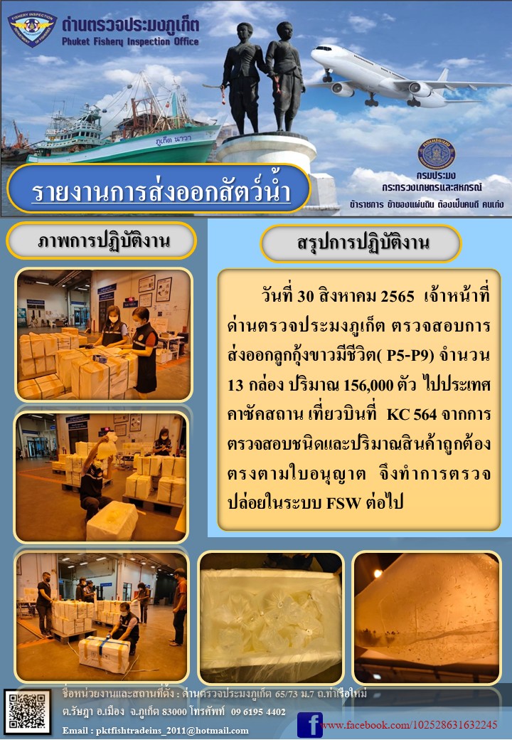 วันที่ 30 สิงหาคม 2565 เจ้าหน้าที่ด่านตรวจประมงภูเก็ต ตรวจสอบการส่งออกลูกกุ้งขาวมีชีวิต จำนวน 13 กล่อง ปริมาณ 156,000 ตัว ไปประเทศคาสัคสถาน เที่ยวบิน KC564 จากการตรวจสอบชนิดและปริมาณสินค้าถูกต้องตรงตามใบอนุญาต จึงทำการตรวจปล่อยในระบบ FSW ต่อไป..คลิก