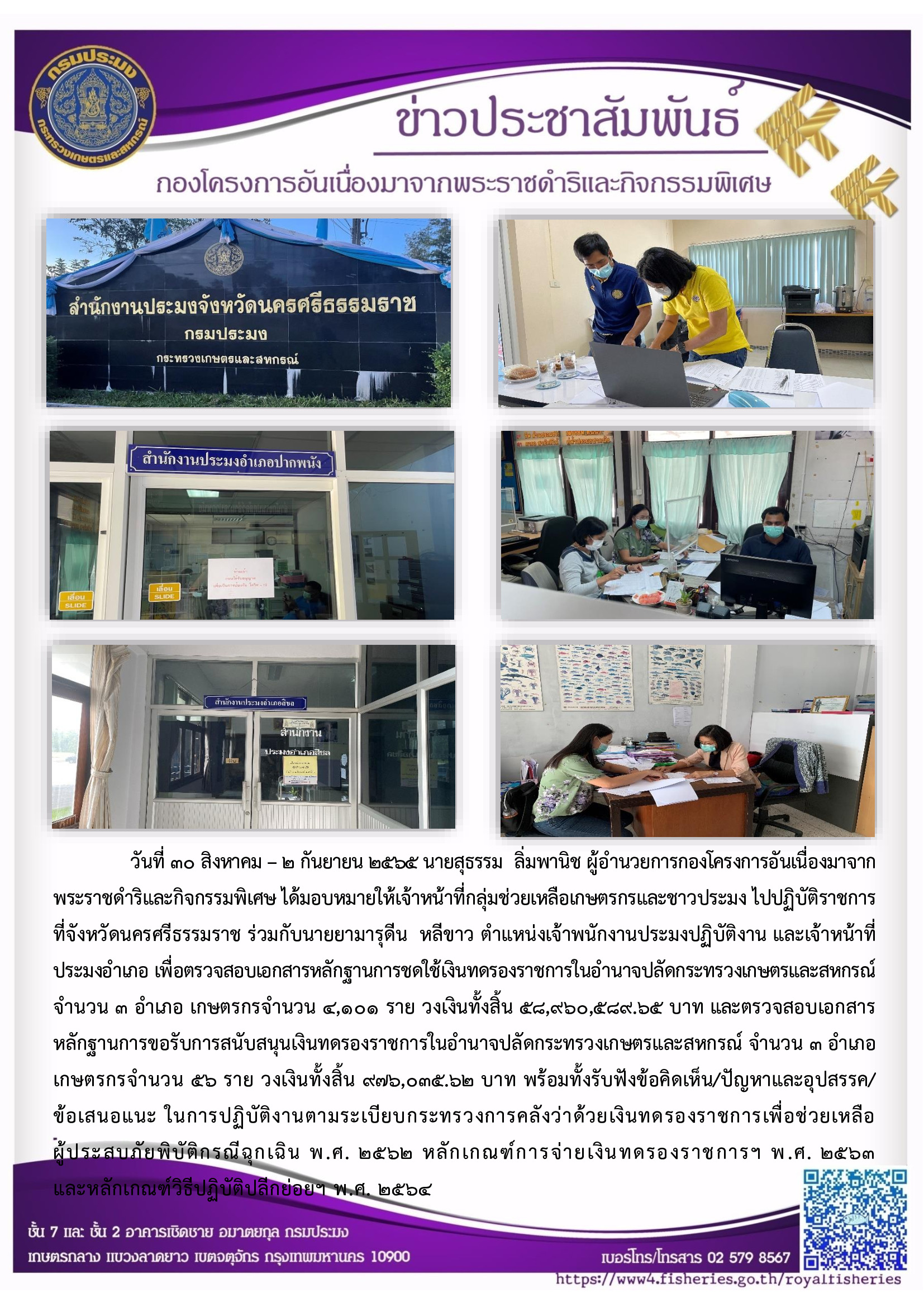 วันที่ ๓๐ สิงหาคม - ๒ กันยายน ๒๕๖๕ นายสุธรรม ลิ่มพานิช ผู้อำนวยการกองโครงการอันเนื่องมาจาก พระราชดำริและกิจกรรมพิเศษ ได้มอบหมายให้เจ้าหน้าที่กลุ่มช่วยเหลือเกษตรกรและชาวประมง ไปปฏิบัติราชการที่จังหวัดนครศรีธรรมราช ร่วมกับนายยามารุดีน หลีขาว ตำแหน่งเจ้าพนักงานประมงปฏิบัติงาน และเจ้าหน้าที่ประมงอำเภอ เพื่อตรวจสอบเอกสารหลักฐานการชดใช้เงินทดรองราชการในอำนาจปลัดกระทรวงเกษตรและสหกรณ์ จำนวน ๓ อำเภอ เกษตรกรจำนวน ๔,๑๐๑ ราย วงเงินทั้งสิ้น ๕๘,๙๖๐,๕๘๙.๖๕ บาท และตรวจสอบเอกสารหลักฐานการขอรับการสนับสนุนเงินทดรองราชการในอำนาจปลัดกระทรวงเกษตรและสหกรณ์ จำนวน ๓ อำเภอ เกษตรกรจำนวน ๕๖ ราย วงเงินทั้งสิ้น ๙๗๖,๓๓๕.๖๒ บาท พร้อมทั้งรับฟังข้อคิดเห็น/ปัญหาและอุปสรรค ข้อเสนอแนะ ในการปฏิบัติงานตามระเบียบกระทรวงการคลังว่าด้วยเงินทดรองราชการเพื่อช่วยเหลือผู้ประสบภัยพิบัติกรณีฉกเฉิน พ.ศ. ๒๕๖๒ หลักเกณฑ์การจ่ายเงินทดรองราชการฯ พ.ศ. ๒๕๖๓ และหลักเกณฑ์วิธีปฏิบัติปลีกย่อยฯ พ.ศ. ๒๕๖๔..คลิก