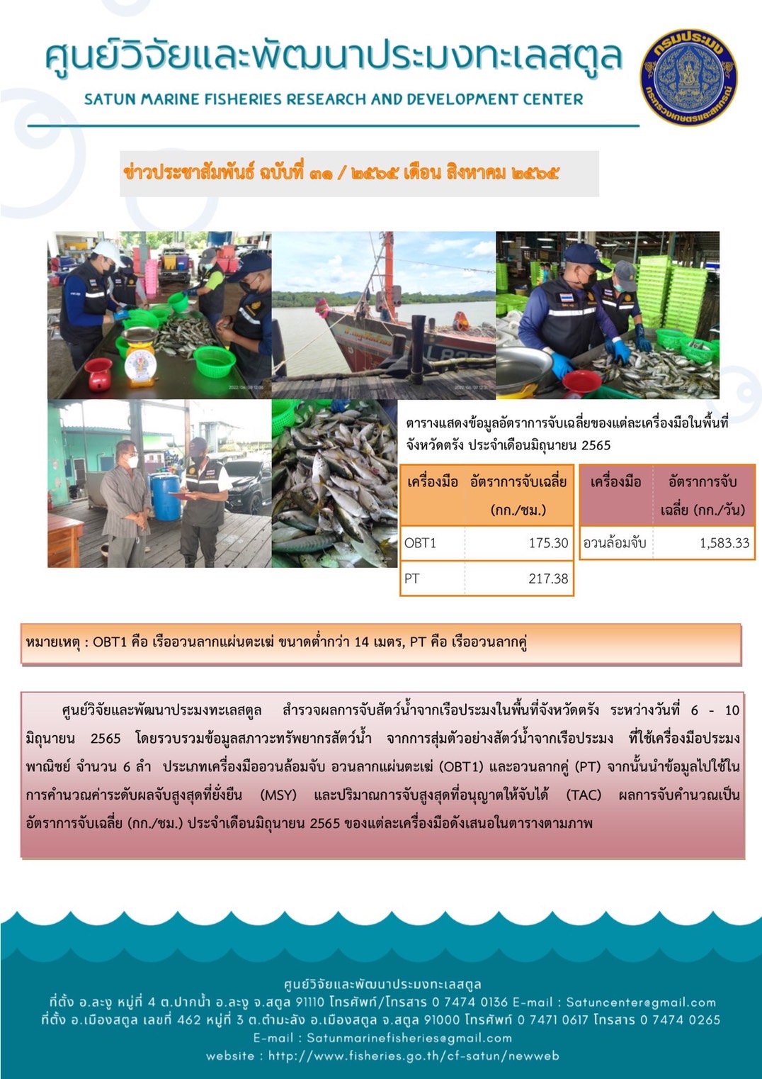 ศูนย์วิจัยและพัฒนาประมงทะเลสตูล สำรวจผลการจับสัตว์น้ำจากเรือประมงในพื้นที่จังหวัดตรัง ระหว่างวันที่ 6 -10 มิถุนายน 2565 โดยรวบรวมข้อมูลสภาวะทรัพยากรทางน้ำ จากการสุ่มตัวอย่างสัตว์น้ำจากเรือประมง ที่ใช้เครื่องมือประมง ที่ใช้เครื่องมือประมงพาณิชย์ จำนวน 6 ลำ ประเภทเครืองมืออวนล้อมจับ อวนลากแผนตะเฆ่ (OBT1) และอวนลากคู่ (PT) จากนั้นนำข้อมูลไปใช้ในการคำนวณค่าระดับผลจับสูงสุดที่ยั่งยืน (MSY) และปริมาณการจับสูงสุดที่อนุญาตให้จับได้ (TAC) ผลการจับคำนวณเป็นอัตราการจับเฉลี่ย (กก./ชม.) ประจำเดือนมิถุนายน 2565 ของแต่ละเครื่องมือดังเสนอในตารางตามภาพ..คลิก