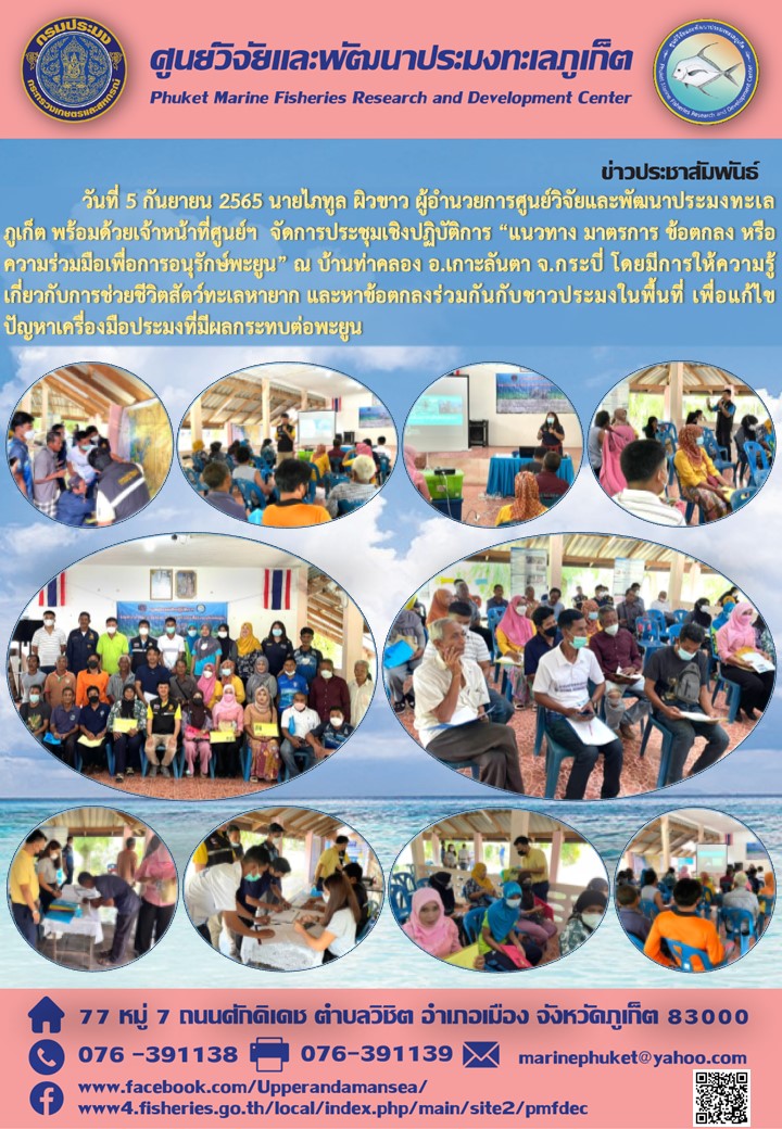 วันที่ 5 กันยายน 2565 นายไภทูล ผิวขาว ผู้อำนวยการศูนย์วิจัยและพัฒนาประมงทะเลภูเก็ต พร้อมด้วยเจ้าหน้าที่ศูนย์ฯ จดการประชุมเชิงปฏิบัติการ “แนวทาง มาตรการ ข้อตกลงหรือความร่วมมือเพื่อการอนุรักษ์พะยูน” ณ บ้านท่าคลอง อ.เกาะลันตา จ.กระบี่ โดยมีการให้ความรู้เกี่ยวกับการช่วยชีวิตสัตว์ทะเลหายาก และข้อตกลงร่วมกันกับชาวประมงในพื้นที่ เพื่อแก้ไขปัญหาเครื่องมือประมงที่มีผลกระทบต่อพะยูน..คลิก