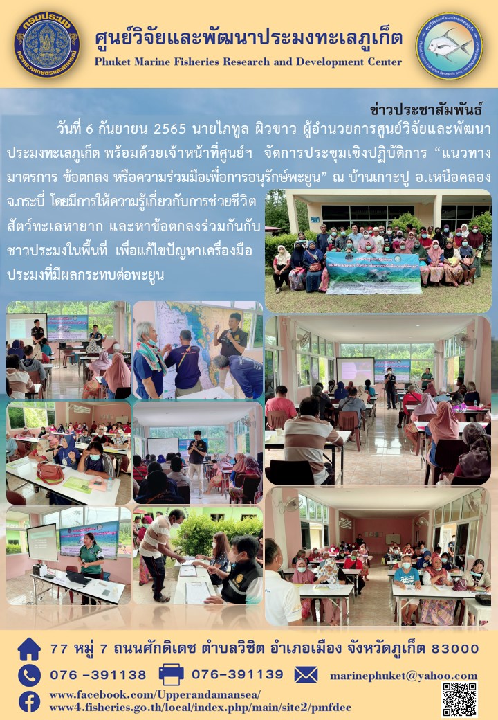 วันที่ 6 กันยายน 2565 นายไภทูล ผิวขาว ผู้อำนวยการศูนย์วิจัยและพัฒนาประมงทะเลภูเก็ต พร้อมด้วยเจ้าหน้าที่ศูนย์ฯ จัดการประชุมเชิงปฏิบัติการ “แนวทาง มาตรการ ข้อตกลง หรือความร่วมมือเพื่อการอนุรักษ์พะยูน” ณ บ้านเกาะปู อ.เหนือคลอง จ.กระบี่ โดยมีการให้ความรู้เกี่ยวกับการช่วยชีวิตสัตว์ทะเลหายาก และหาข้อตกลงร่วมกันกับชาวประมงในพื้นที่ เพื่อแก้ไขปัญหาเครื่องมือประมงที่มีผลกระทบต่อพะยูน..คลิก