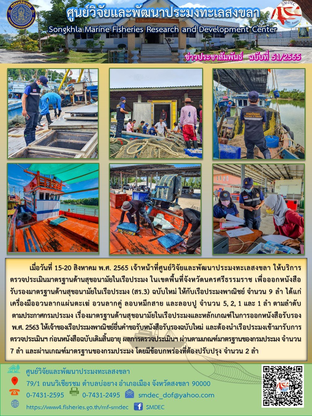 เมื่อวันที่ 15 – 20 สิงหาคม พ.ศ. 2565 เจ้าหน้าที่ศูนย์วิจัยและพัฒนาประมงทะเลสงขลา ให้บริการตรวจประเมินมาตรฐานด้านสุขอนามัยในเรือประมง ในเขตพื้นที่จังหวัดนครศรีธรรมราช เพื่อออกหนังสือ รับรองมาตรฐานด้านสุขอนามัยในเรือประมง (สร.3) ฉบับใหม่ ให้กับเรือประมงพาณิชย์ จำนวน 9 ลำ ได้แก่ เครื่องมืออวนลากแผ่นตะเฆ่ อวนลากคู่ ลอบหมึกสาย และลอบปู จำนวน 5,2,1 และ 1 ลำ ตามลำดับ ตามประกาศกรมประมง เรื่องมาตรฐานด้านสุขอนามัยในเรือประมงหลักเกณฑ์ในการออกหนังสือรับรอง พ.ศ. 2563 ให้เจ้าของเรือประมงพาณิชย์ยื่นคำขอรับหนังสือรับรองฉบับใหม่ และต้องนำเรือประมงเข้ามารับการตรวจประเมินฯ ก่อนหนังสือฉบับเดิมสิ้นอายุ ผลตรวจการประเมินฯ ผ่านตามเกณฑ์มาตรฐานของกรมประมง จำนวน 7 ลำ และต้องผ่านเกณฑ์มาตรฐานของกรมประมง โดยมีข้อบกพร่องที่ต้องปรับปรุง จำนวน 2 ลำ..คลิก
