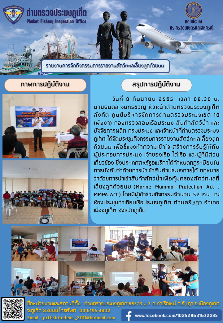 วันที่ 8 กันยายน 2565 เวลา 08.30 น. นายธนดล จันทขวัญ หัวหน้าด่านตรวจประมงภูเก็ต สังกัดศูนย์บริหารจัดการด่านตรวจประมงเขต 10 พังงา กองตรวจสอบเรือประมงสินค้าสัตว์น้ำและปัจจัยการผลิต กรมประมง และเจ้าหน้าที่ด่านตรวจประมงภูเก็ต ได้จัดประชุมกิจกรรมรายงานสัตว์ทะเลเลี้ยงลูกด้วยนม เพื่อชี้แจงทำความเข้าใจสร้างการรับรู้ให้กับผู้ประกอบการประมง เจ้าของเรือ ไต๋เรือ และผู้ที่มีส่วนเกี่ยวข้องซึ่งประเทศสหรัฐอเมริกาได้กำหนดกฎระเบียบในการบังคับว่าด้วยการนำเข้าสินค้าประมงภายใต้กฎหมายว่าด้วยการนำเข้าสินค้าสัตว์น้ำเพื่อคุ้มครองสัตว์ทะเลที่เลี้ยงลูกด้วยนม (Marine Mammal Protection Act:MMPA Act.) โดยมีผู้เข้าร่วมกิจกรรม จำนวน 52 คน ณ ห้องประชุมท่าเทียบเรือประมงภูเก็ต ตำบลรัษฎา อำเภอเมืองภูเก็ต จังหวัดภูเก็ต..คลิก