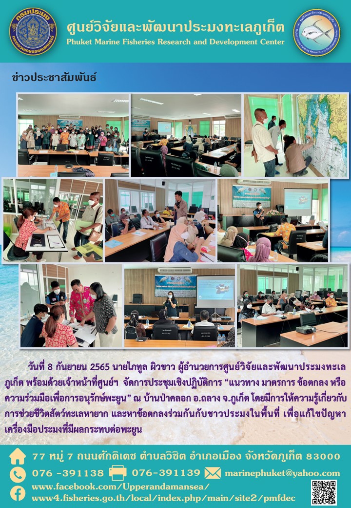 วันที่ 8 กันยายน 2565 นายไภทูล ผิวขาว ผู้อำนวยการศูนย์วิจัยและพัฒนาประมงทะเลภูเก็ต พร้อมด้วยเจ้าหน้าที่ศูนย์ฯ จัดการประชุมเชิงปฏิบัติการ “แนวทาง มาตรการ ข้อตกลง หรือความร่วมมือเพื่อการอนุรักษ์พะยูน” ณ บ้านป่าคลอก อ.ถลาง จ.ภูเก็ต โดยมีการให้ความรู้เกี่ยวกับการช่วยชีวิตสัตว์ทะเลหายาก และหาข้อตกลงร่วมกันกับชาวประมงในพื้นที่ เพื่อแก้ไขปัญหาเครื่องมือประมงที่มีผลกระทบต่อพะยูน..คลิก