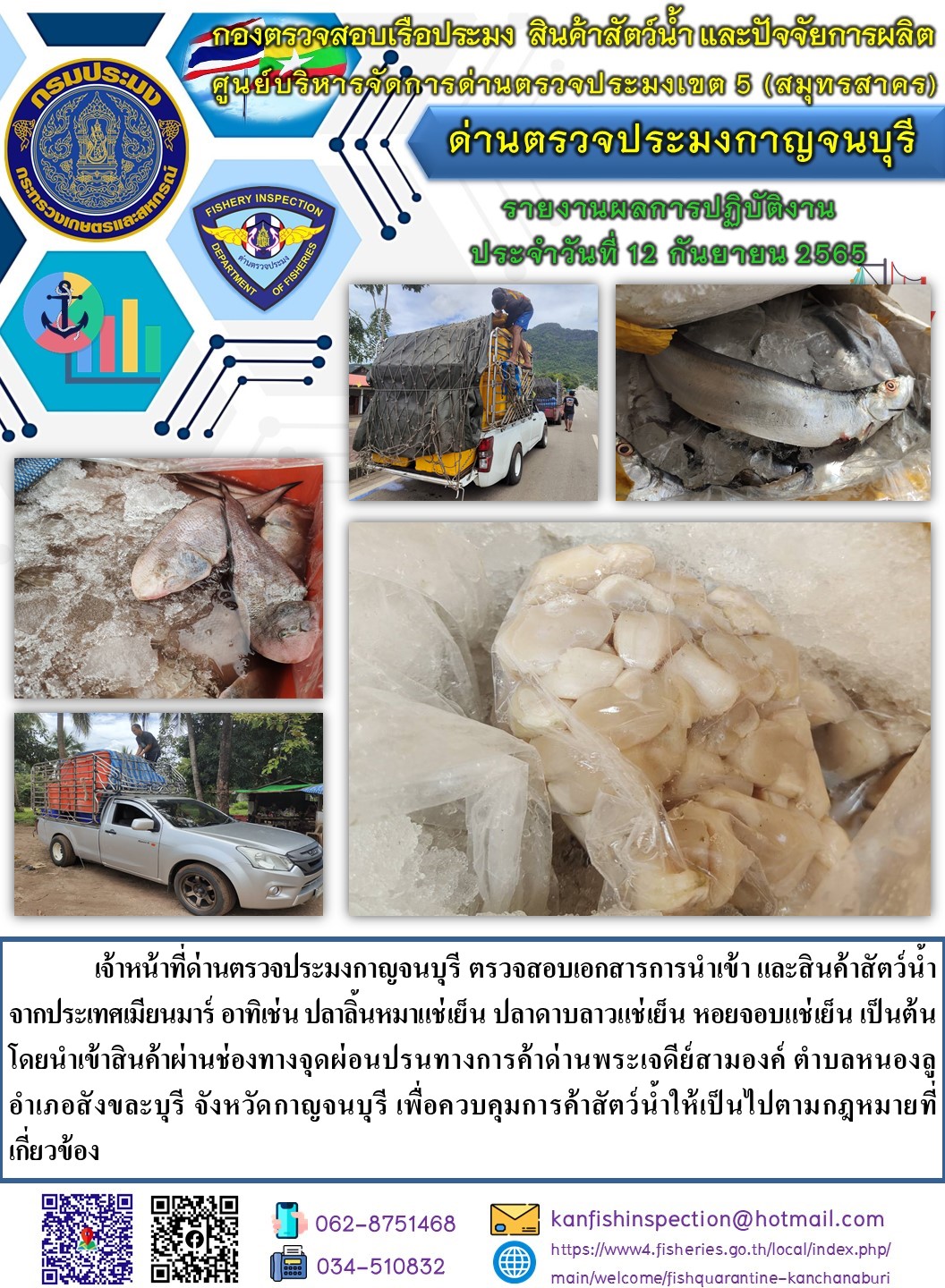 วันที่ 12 กันยายน 2565 นายสมพงษ์ คำพล หัวหน้าด่านตรวจประมงกาญจนบุรี มอบหมายให้ เจ้าหน้าที่ด่านตรวจประมงกาญจนบุรี ตรวจสอบเอกสารการนำเข้า และสินค้าสัตว์น้ำ จากประเทศเมียนมาร์ อาทิเช่น เช่น ปลาลิ้นหมาแช่เย็น ปลาดาบลาวแช่เย็น หอยจอบแช่เย็น เป็นต้น โดยนำเข้าสินค้าผ่านช่องทางจุดผ่อนปรนทางการค้าด่านพระเจดีย์สามองค์..คลิก