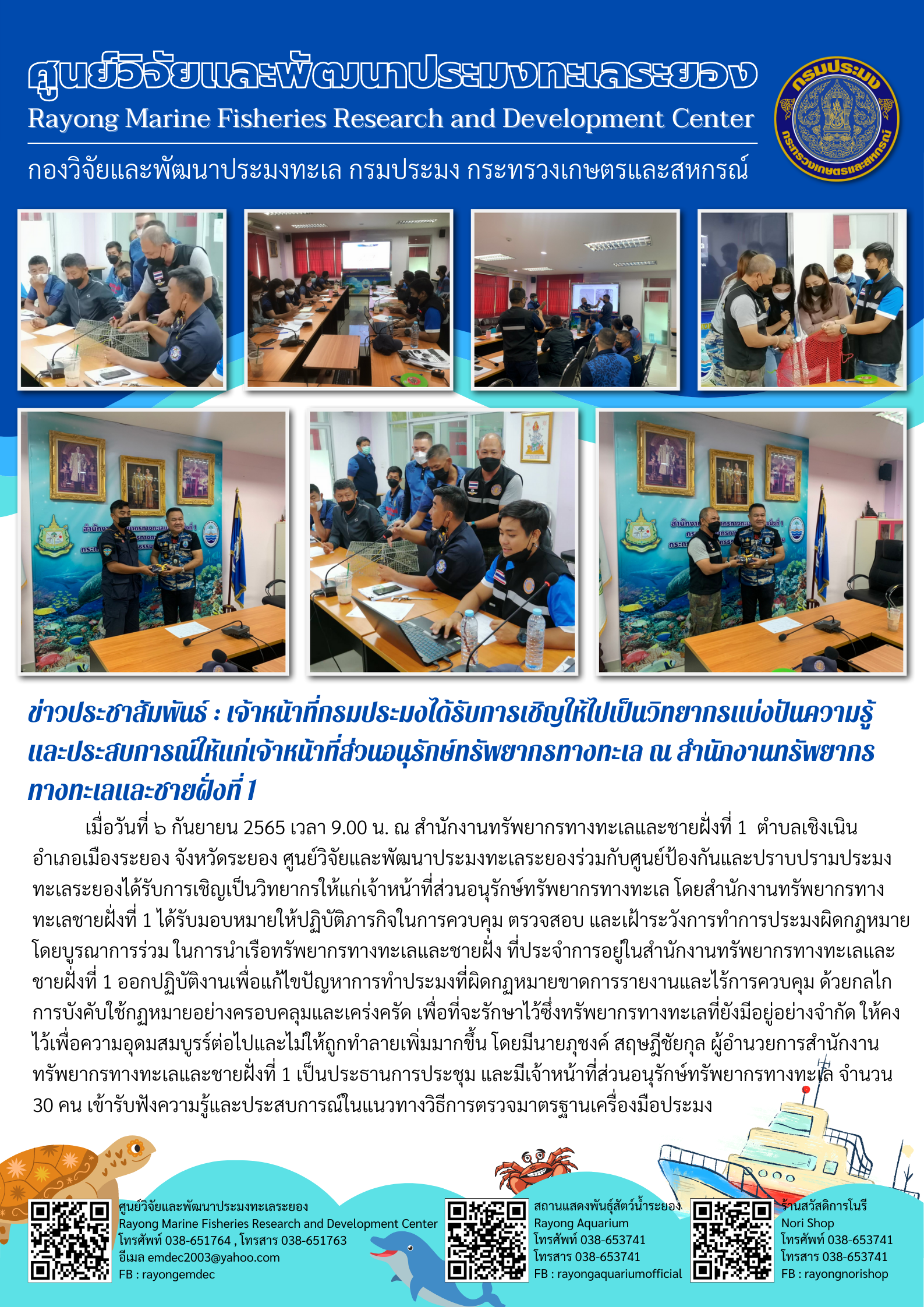 เมื่อวันที่ 6 กันยายน 2565 เวลา 9.00 น. ณ สำนักงานทรัพยากรทางทะเลและชายฝั่งที่ 1 ตำบลเชิงเนิน อำเภอเมืองระยอง จังหวัดระยอง ศูนย์วิจัยและพัฒนาประมงทะเลระยองร่วมกับศูนย์ป้องกันและปราบปรามประมงทะเลระยองได้รับการเชิญเป็นวิทยากรให้แก่เจ้าหน้าที่ส่วนอนุรักษ์ทรัพยากรทางทะเล โดยสำนักงานทรัพยากรทางทะเลชายฝั่งที่ 1 ได้รับมองหมายให้ปฏิบัติภารกิจในการควบคุม ตรวจสอบ และเฝ้าระวังการทำการประมงผิดกฎหมาย โดยบูรณาการร่วม ในการนำเรือทรัพยากรทางทะเลและชายฝั่ง ที่ประจำการอยู่ในสำนักงานทรัพยากรทางทะเลและชายฝั่งที่ 1 ออกปฏิบัติงานเพื่อแก้ไขปัญหาการทำประมงที่ผิดกฎหมายขาดการรายงานและไร้การควบคุม ด้วยกลไกการบังคับในกฎหมายอย่างครอบคลุมและเคร่งครัด เพื่อที่จะรักษาไว้ซึ่งทรัพยาการทางทะเลที่ยังมีอยู่อย่างจำกัด ให้คงไว้เพื่อความอุดมสมบูรณ์ต่อไปและไม่ให้ถูกทำลายเพิ่มมากขึ้น โดยมีนายภุชงค์ สฤษฎีชัยกุล ผู้อำนวยการสำนักงานทรัพยากรทางทะเลและชายฝั่งที่ 1 เป็นประธานการประชุม และมีเจ้าหน้าที่ส่วนอนุรักษ์ทรัพยากรทางทะเล จำนวน 30 คน เข้ารับฟังความรู้และประสบการณ์ในแนวทางวิธีการตรวจมาตรฐานเครื่องมือประมง..คลิก