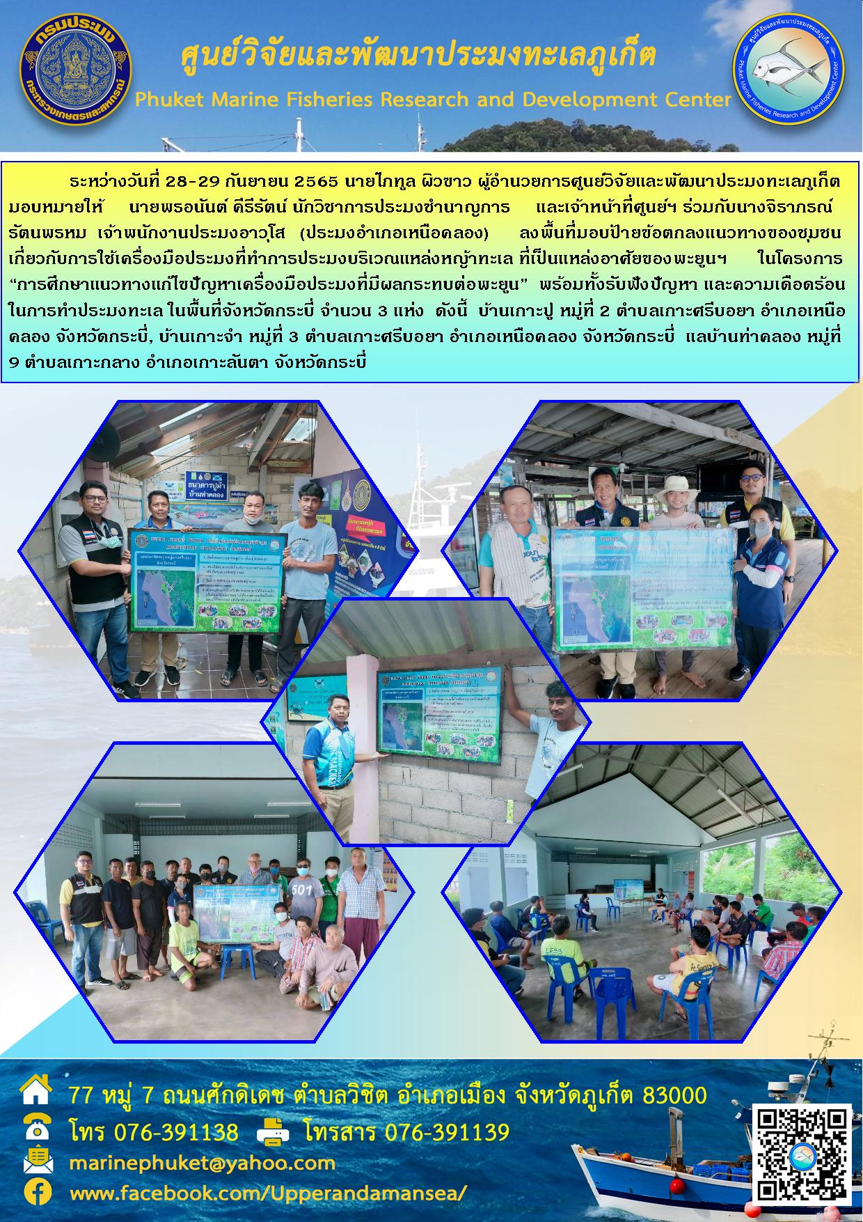 ระหว่างวันที่ 28-29 กันยายน 2565 นายไภทูล ผิวขาว ผู้อำนวยการศูนย์วิจัยและพัฒนาประมงทะเลภูเก็ต มอบหมายให้ นายพรอนันต์ คีรีรัตน์ นักวิชาการประมงชำนาญการ และเจ้าหน้าที่ศูนย์ฯ ร่วมกับนางจิราภรณ์ รัตนพรหม เจ้าหน้าที่พนักงานอาวุโส (ประมงอำเภอเหนือคลอง) ลงพื้นที่มอบป้ายข้อตกลงแนวทางของชุมชนเกี่ยวกับการใช้เครื่องมือประมงที่ทำการประมงบริเวณแหล่งหญ้าทะเล ที่เป็นแหล่งอาศัยของพะยูนฯ  ในโครงการ “การศึกษาแนวทางแก้ไขปัญหาเครื่องมือประมงที่มีผลกระทบต่อพะยูน” พร้อมทั้งรับฟังปัญหา และความเดือดร้อนในการทำประมงทะเล ในพื้นที่จังหวัดกระบี่ จำนวน 3 แห่ง ดังนี้ บ้านเกาะปู  หมู่ที่ 2 ตำบลเกาะศรีบอยา อำเภอเหนือคลอง จังหวัดกระบี่, บ้านเกาะจำ หมู่ที่ 3 ตำบลเกาะศรีบอยา อำเภอเหนือคลอง จังหวัดกระบี่, แลบ้านท่าคลอง หมู่ที่9 ตำบลเกาะกลาง อำเภอเกาะลันตา จังหวัดกระบี่..คลิก