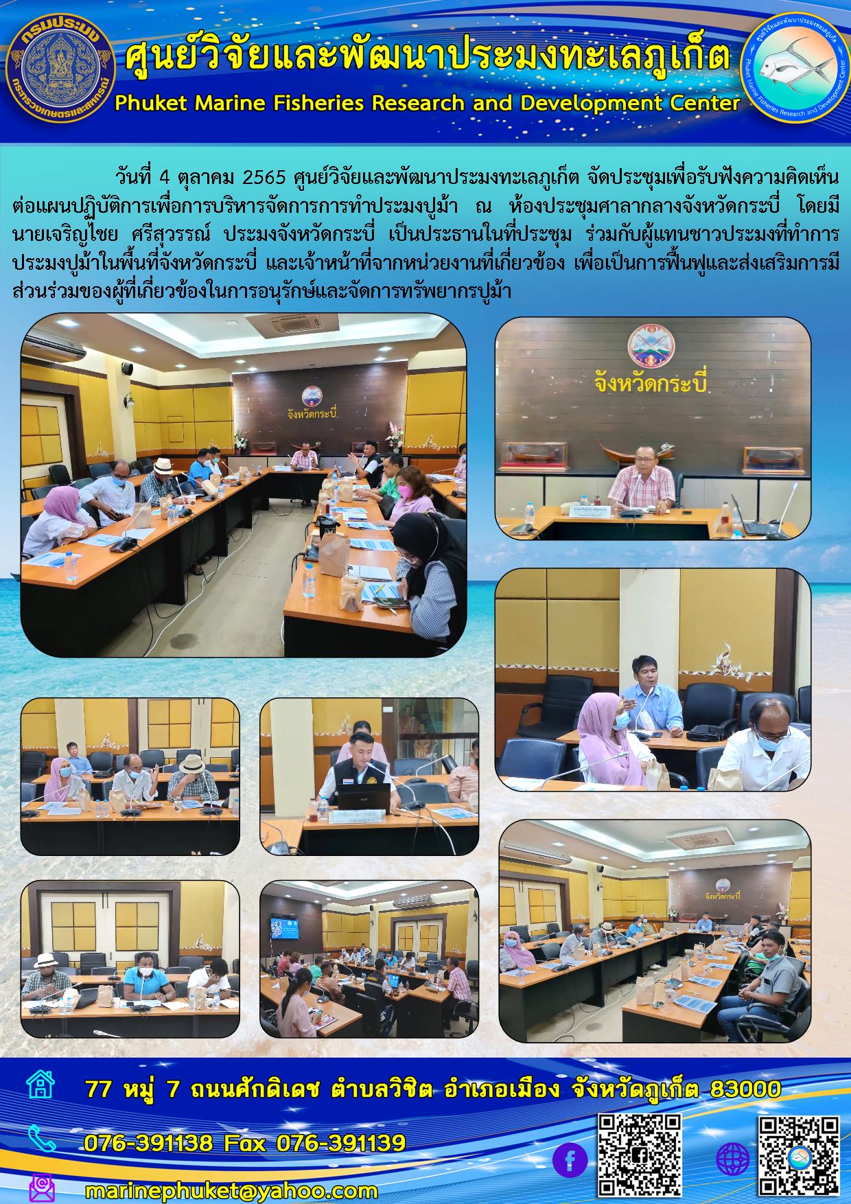 วันที่ 4 ตุลาคม 2565 ศูนย์วิจัยและพัฒนาประมงทะเลภูเก็ต จัดประชุมเพื่อรับฟังความคิดเห็นต่อแผนปฏิบัติการเพื่อการบริหารจัดการการทำประมงปูม้า ณ ห้องประชุมศาลากลางจังหวัดกระบี่ โดยมี นายเจริญไชย ศรีสุวรรณ์ ประมงจังหวัดกระบี่ เป็นประธานในที่ประชุม ร่วมกับผู้แทนชาวประมงที่ทำการประมงปูม้าในพื้นที่จังหวัดกระบี่ และเจ้าหน้าที่จากหน่วยงานที่เกี่ยวข้อง เพื่อเป็นการฟื้นฟูและส่งเสริมการมีส่วนร่วมของผู้ที่เกี่ยวข้องในการอนุรักษ์และจัดการทรัพยากรปูม้า..คลิก