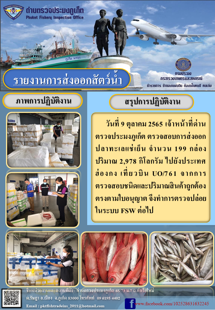 วันที่ 9 ตุลาคม 2565 เจ้าหน้าที่ด่านตรวจประมงภูเก็ต ตรวจสอบการส่งออกปลาทะเลแช่เย็น จำนวน 199 กล่อง ปริมาณ 2,978 กิโลกรัม ไปยังฮ่องกง จากการตรวจสอบชนิดและปริมาณสินค้าถูกต้องตรงตามใบอนุญาต จึงทำการตรวจปล่อยในระบบ FSW ต่อไป..คลิก