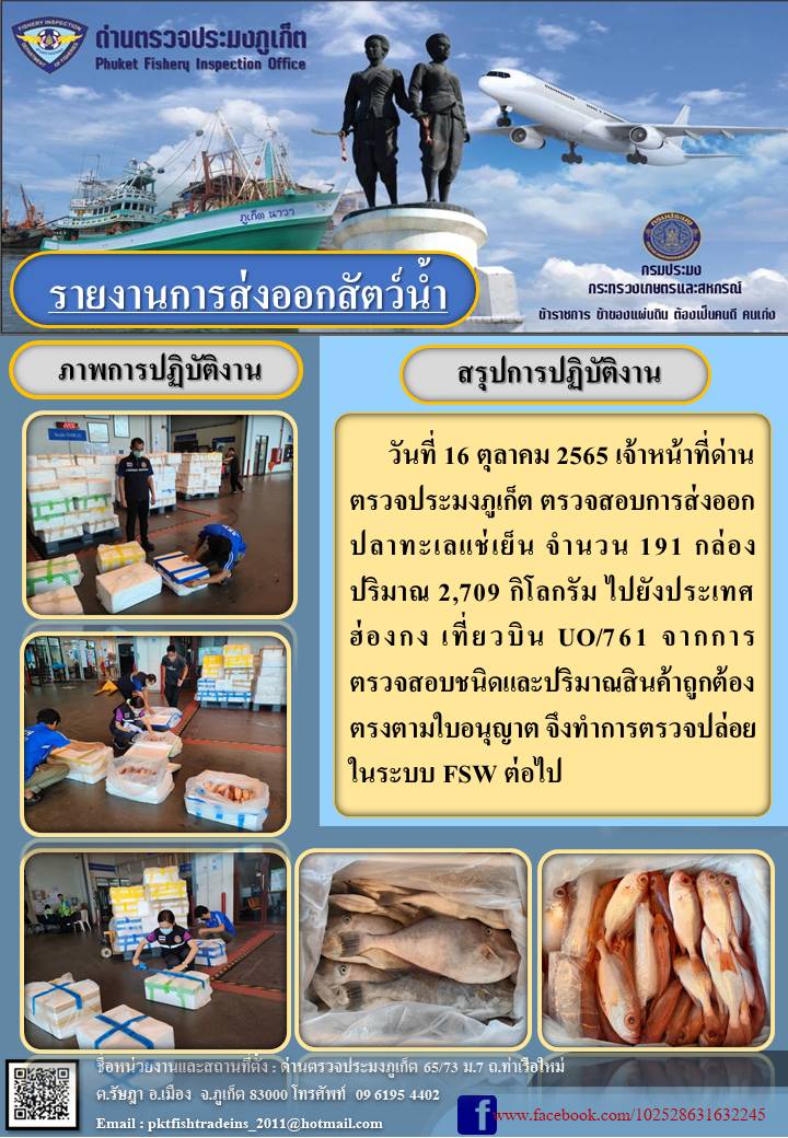 วันที่ 16 ตุลาคม 2565 เจ้าหน้าที่ด่านตรวจประมงภูเก็ต ตรวจสอบการส่งออกปลาทะเลแช่เย็น จำนวน 191 กล่อง ปริมาณ 2,709 กิโลกรัม ไปยังฮ่องกง เที่ยวบิน UO761 จากการตรวจสอบชนิดและปริมาณสินค้าถูกต้องตรงตามใบอนุญาต จึงทำการตรวจปล่อยในระบบ FSW ต่อไป..คลิก