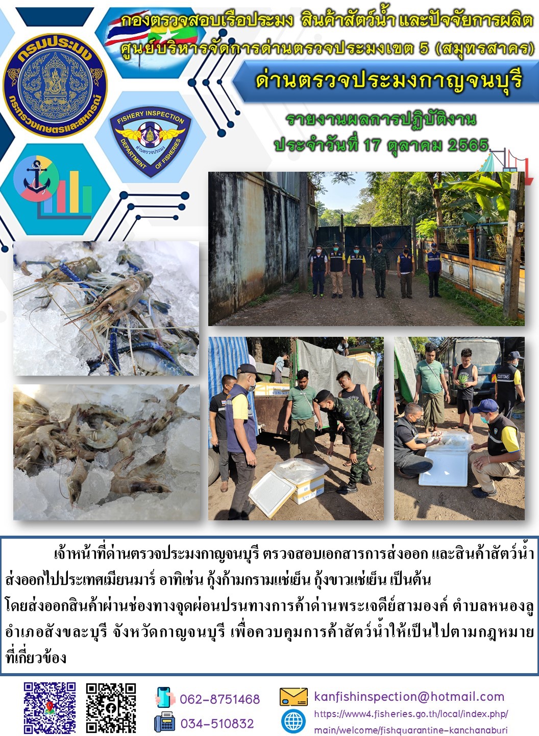 วันที่ 17 ตุลาคม 2565 นายสมพงษ์ คำพล หัวหน้าด่านตรวจประมงกาญจนบุรี มอบหมายให้ เจ้าหน้าที่ด่านตรวจประมงกาญจนบุรี ตรวจสอบเอกสารการส่งออก และสินค้าสัตว์น้ำ ส่งออกไปประเทศเมียนมาร์ อาทิเช่น เช่น กุ้งก้ามกรามแช่เย็น กุ้งขาวแช่เย็น เป็นต้น โดยส่งออกสินค้าผ่านช่องทางจุดผ่อนปรนทางการค้าด่านพระเจดีย์สามองค์..คลิก