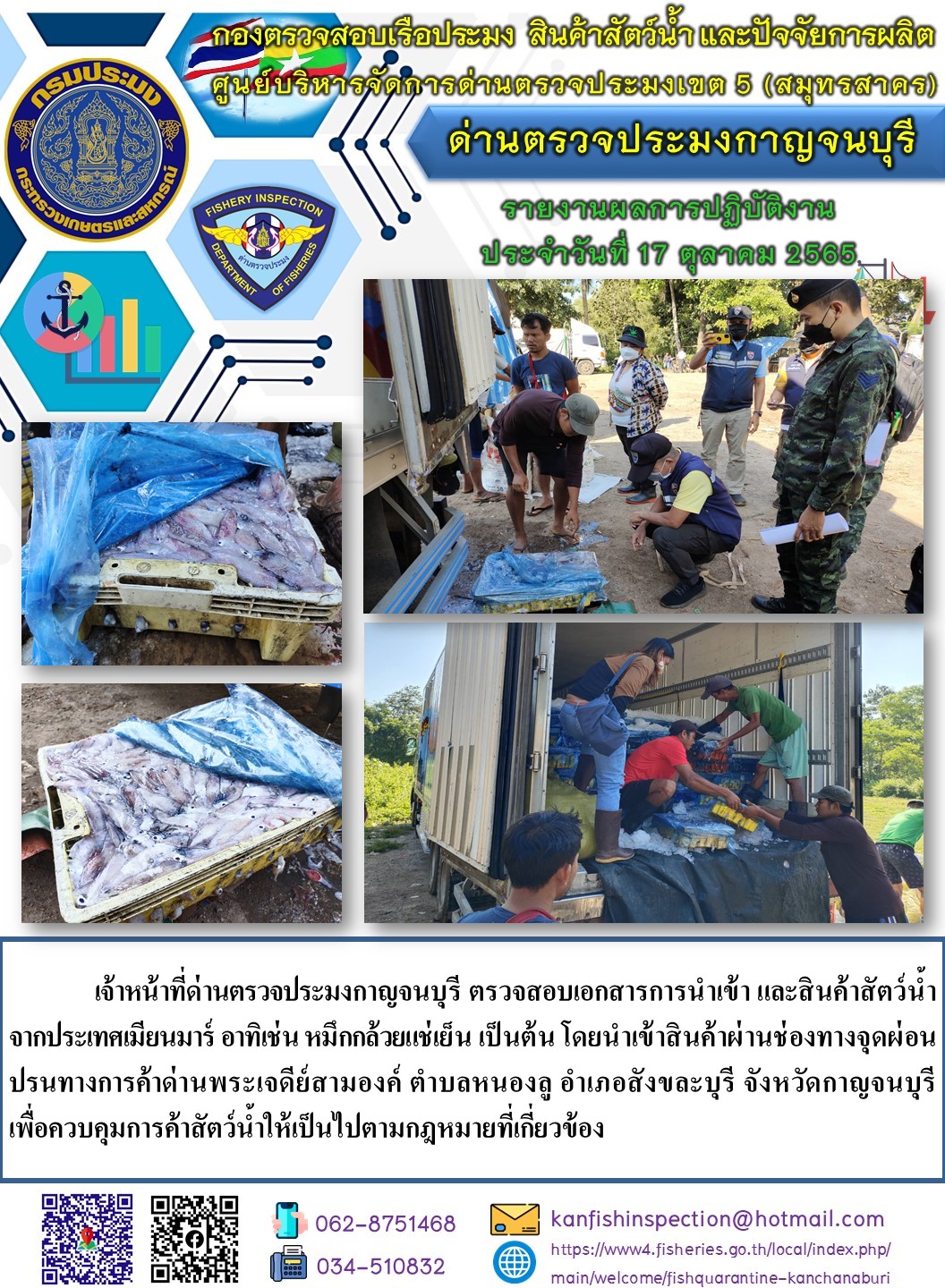 วันที่ 17 ตุลาคม 2565 นายสมพงษ์ คำพล หัวหน้าด่านตรวจประมงกาญจนบุรี มอบหมายให้ เจ้าหน้าที่ด่านตรวจประมงกาญจนบุรี ตรวจสอบเอกสารการนำเข้า และสินค้าสัตว์น้ำ จากประเทศเมียนมาร์ อาทิเช่น หมึกกล้วยแช่เย็น เป็นต้น โดยนำเข้าสินค้าผ่านช่องทางจุดผ่อนปรนทางการค้าด่านพระเจดีย์สามองค์..คลิก