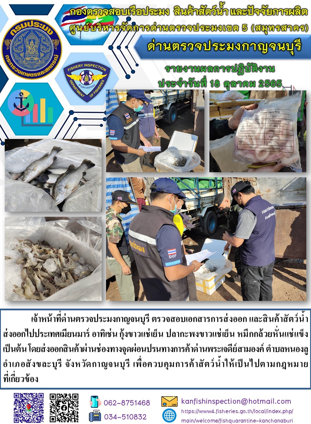 วันที่ 18 ตุลาคม 2565 นายสมพงษ์ คำพล หัวหน้าด่านตรวจประมงกาญจนบุรี มอบหมายให้ เจ้าหน้าที่ด่านตรวจประมงกาญจนบุรี ตรวจสอบเอกสารการส่งออก และสินค้าสัตว์น้ำ ส่งออกไปประเทศเมียนมาร์ อาทิเช่น เช่น กุ้งขาวแช่เย็น ปลากะพงขาวแช่เย็น หมึกกล้วยหั่นแช่แข็ง เป็นต้น โดยส่งออกสินค้าผ่านช่องทางจุดผ่อนปรนทางการค้าด่านพระเจดีย์สามองค์..คลิก