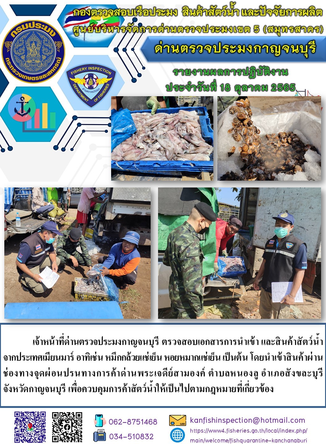 วันที่ 18 ตุลาคม 2565 นายสมพงษ์ คำพล หัวหน้าด่านตรวจประมงกาญจนบุรี มอบหมายให้ เจ้าหน้าที่ด่านตรวจประมงกาญจนบุรี ตรวจสอบเอกสารการนำเข้า และสินค้าสัตว์น้ำ จากประเทศเมียนมาร์ อาทิเช่น หมึกกล้วยแช่เย็น หอยหมากแช่เย็น เป็นต้น โดยนำเข้าสินค้าผ่านช่องทางจุดผ่อนปรนทางการค้าด่านพระเจดีย์สามองค์..คลิก