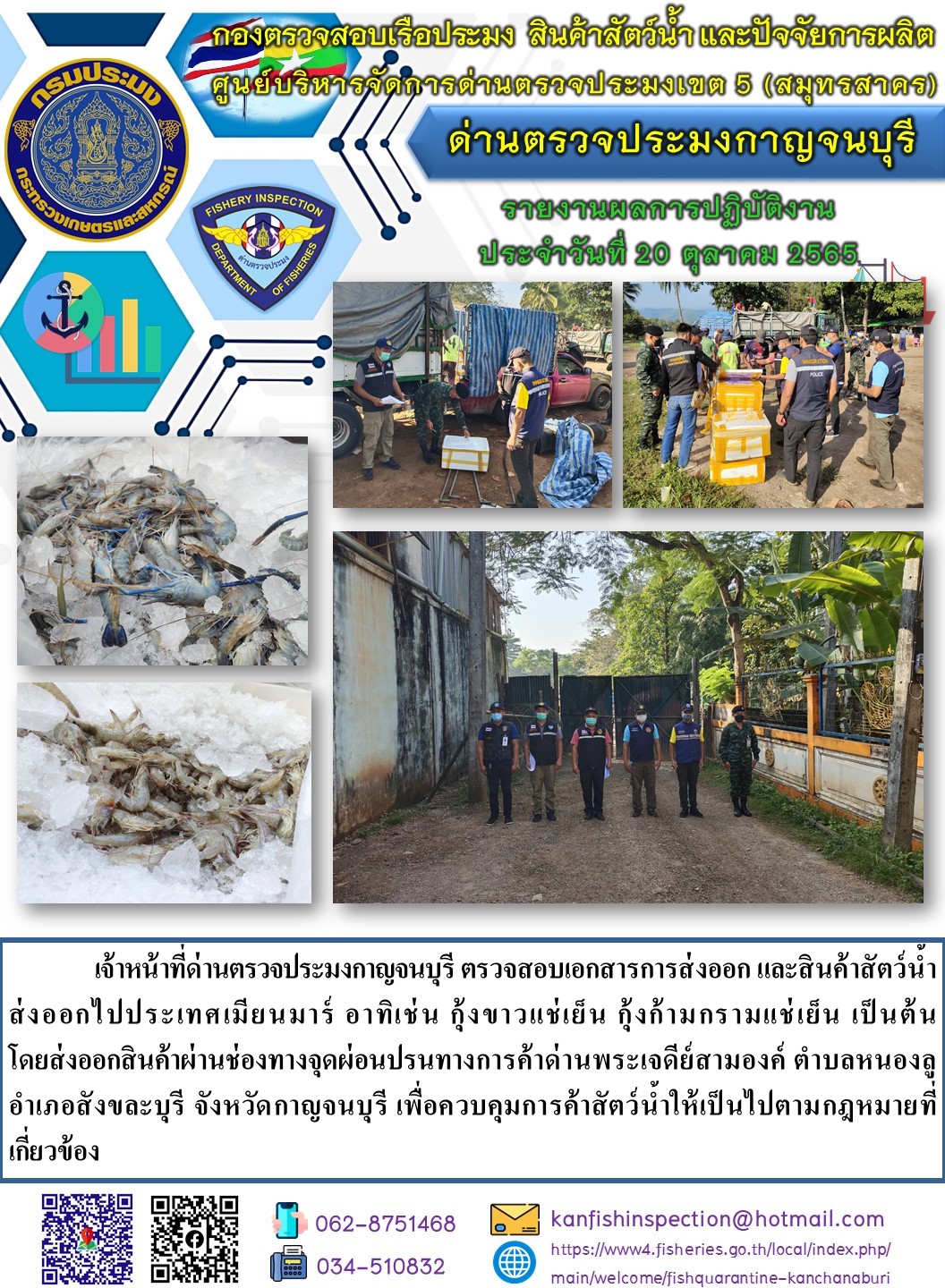 วันที่ 20 ตุลาคม 2565 นายสมพงษ์ คำพล หัวหน้าด่านตรวจประมงกาญจนบุรี มอบหมายให้ เจ้าหน้าที่ด่านตรวจประมงกาญจนบุรี ตรวจสอบเอกสารการส่งออก และสินค้าสัตว์น้ำ ส่งออกไปประเทศเมียนมาร์ อาทิเช่น เช่น กุ้งขาวแช่เย็น กุ้งก้ามกรามแช่เย็น เป็นต้น โดยส่งออกสินค้าผ่านช่องทางจุดผ่อนปรนทางการค้าด่านพระเจดีย์สามองค์..คลิก
