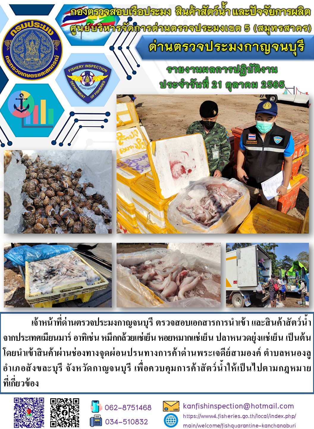 วันที่ 21 ตุลาคม 2565 นายสมพงษ์ คำพล หัวหน้าด่านตรวจประมงกาญจนบุรี มอบหมายให้ เจ้าหน้าที่ด่านตรวจประมงกาญจนบุรี ตรวจสอบเอกสารการนำเข้า และสินค้าสัตว์น้ำ จากประเทศเมียนมาร์ อาทิเช่น หมึกกล้วยแช่เย็น หอยหมากแช่เย็น ปลาหนวดยุ่งแช่เย็น เป็นต้น โดยนำเข้าสินค้าผ่านช่องทางจุดผ่อนปรนทางการค้าด่านพระเจดีย์สามองค์..คลิก