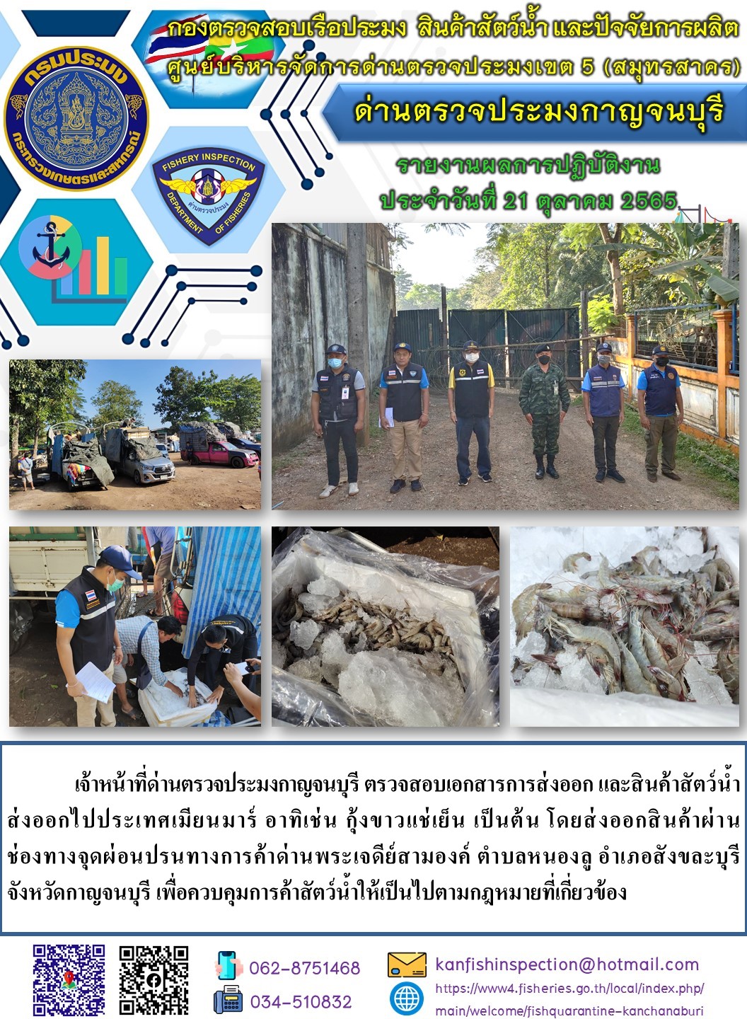 วันที่ 21 ตุลาคม 2565 นายสมพงษ์ คำพล หัวหน้าด่านตรวจประมงกาญจนบุรี มอบหมายให้ เจ้าหน้าที่ด่านตรวจประมงกาญจนบุรี ตรวจสอบเอกสารการส่งออก และสินค้าสัตว์น้ำ ส่งออกไปประเทศเมียนมาร์ อาทิเช่น เช่น กุ้งขาวแช่เย็น เป็นต้น โดยส่งออกสินค้าผ่านช่องทางจุดผ่อนปรนทางการค้าด่านพระเจดีย์สามองค์..คลิก