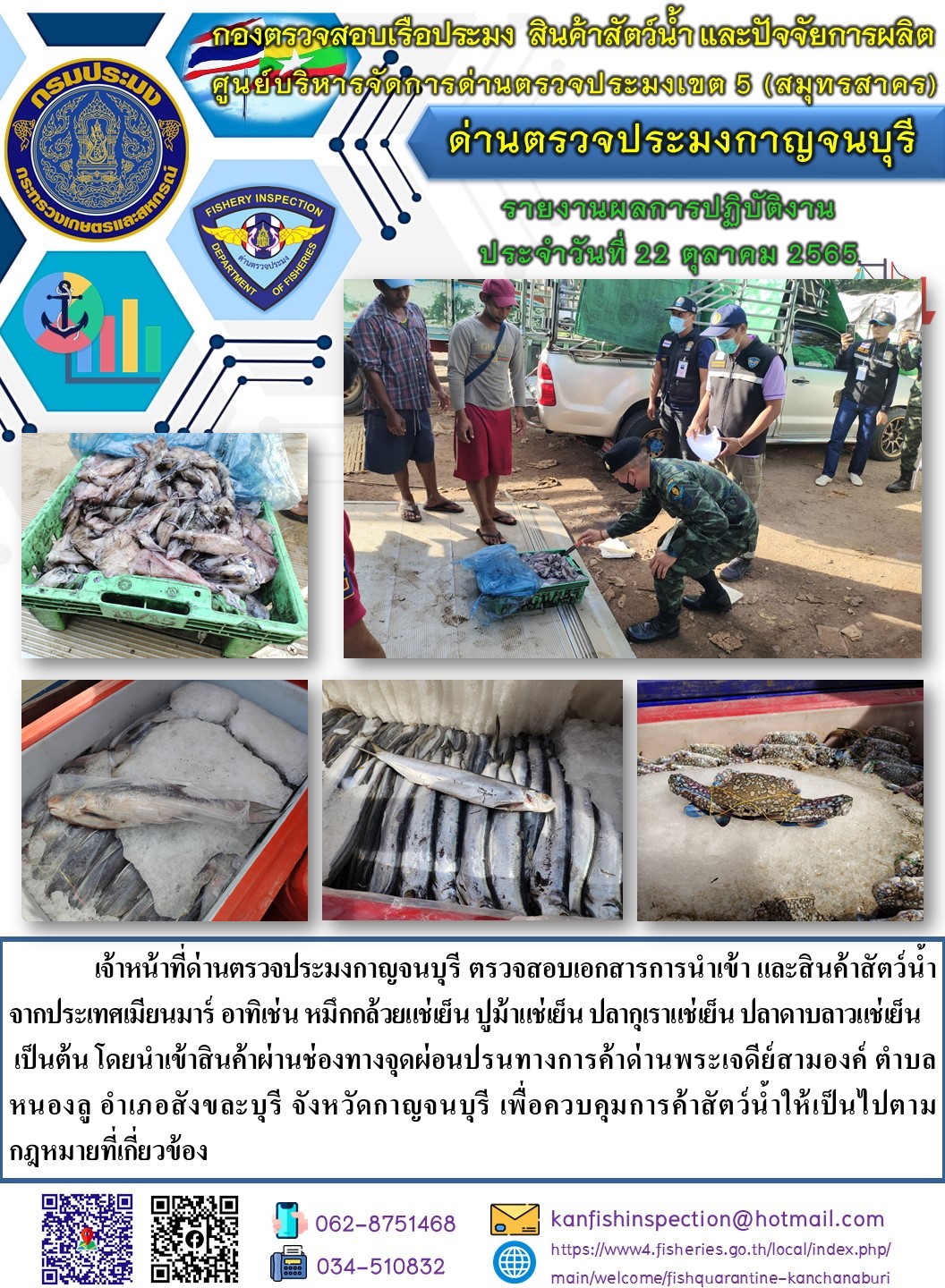 วันที่ 22 ตุลาคม 2565 นายสมพงษ์ คำพล หัวหน้าด่านตรวจประมงกาญจนบุรี มอบหมายให้ เจ้าหน้าที่ด่านตรวจประมงกาญจนบุรี ตรวจสอบเอกสารการนำเข้า และสินค้าสัตว์น้ำ จากประเทศเมียนมาร์ อาทิเช่น หมึกกล้วยแช่เย็น ปูม้าแช่เย็น ปลากุเราแช่เย็น ปลาดาบลาวแช่เย็น เป็นต้น โดยนำเข้าสินค้าผ่านช่องทางจุดผ่อนปรนทางการค้าด่านพระเจดีย์สามองค์..คลิก
