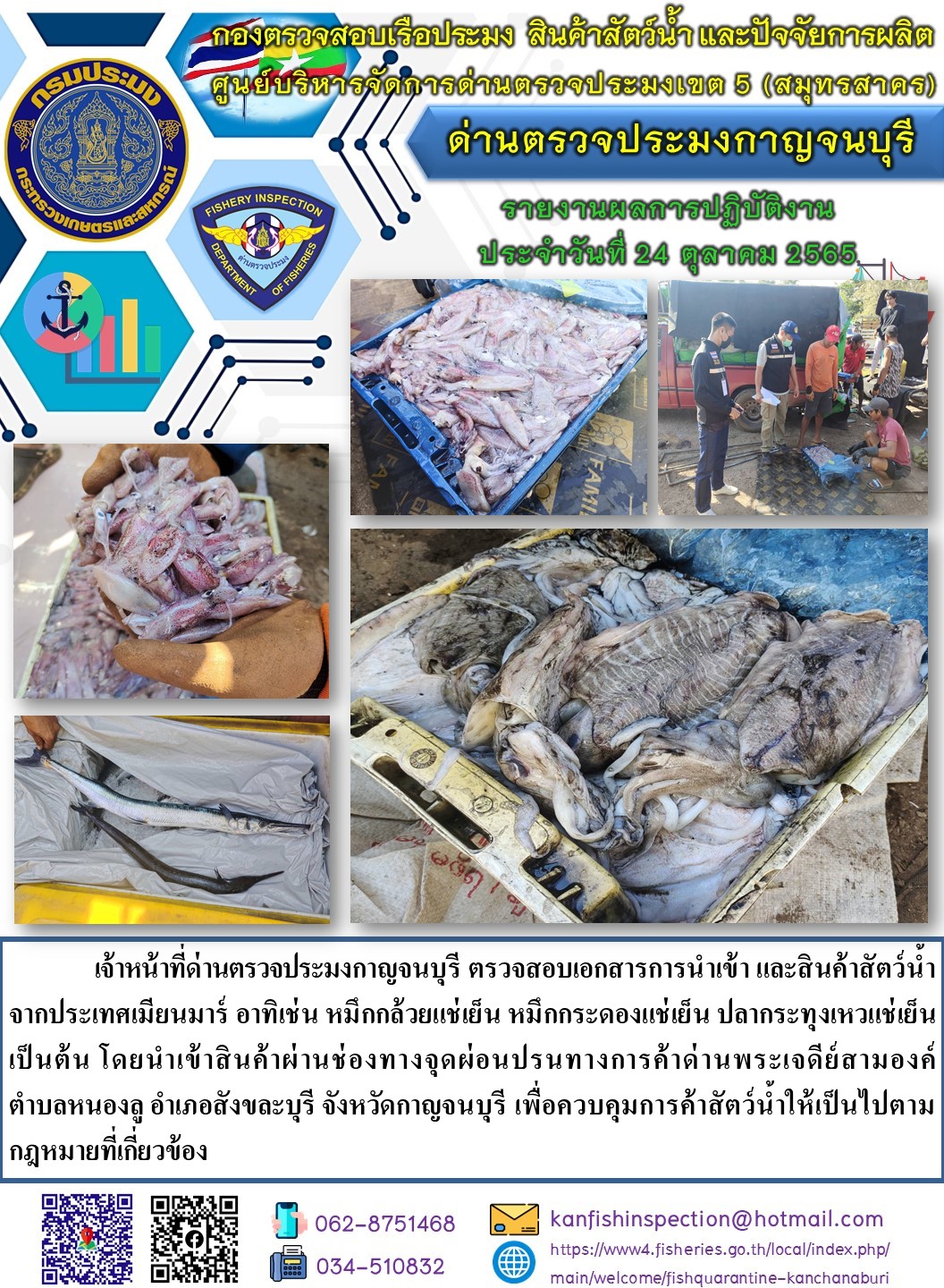 วันที่ 24 ตุลาคม 2565 นายสมพงษ์ คำพล หัวหน้าด่านตรวจประมงกาญจนบุรี มอบหมายให้ เจ้าหน้าที่ด่านตรวจประมงกาญจนบุรี ตรวจสอบเอกสารการนำเข้า และสินค้าสัตว์น้ำ จากประเทศเมียนมาร์ อาทิเช่น หมึกกล้วยแช่เย็น หมึกกระดองแช่เย็น ปลากระทุงเหวแช่เย็น เป็นต้น โดยนำเข้าสินค้าผ่านช่องทางจุดผ่อนปรนทางการค้าด่านพระเจดีย์สามองค์..คลิก