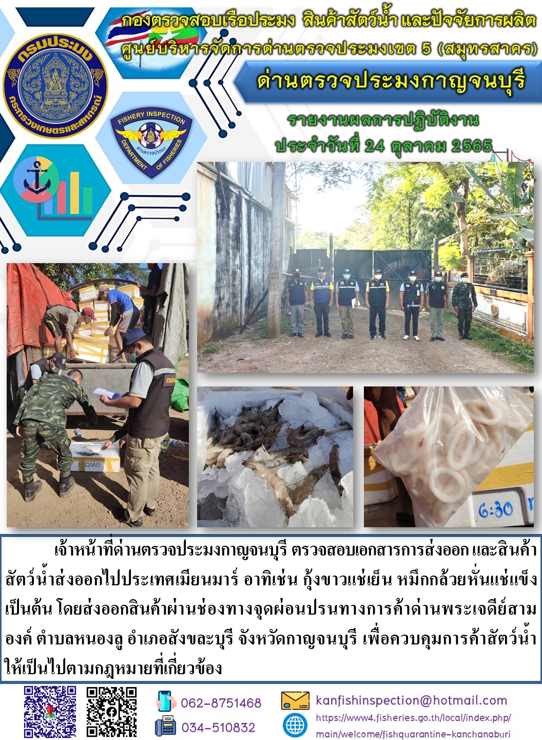 วันที่ 24 ตุลาคม 2565 นายสมพงษ์ คำพล หัวหน้าด่านตรวจประมงกาญจนบุรี มอบหมายให้ เจ้าหน้าที่ด่านตรวจประมงกาญจนบุรี ตรวจสอบเอกสารการส่งออก และสินค้าสัตว์น้ำ ส่งออกไปประเทศเมียนมาร์ อาทิเช่น เช่น กุ้งขาวแช่เย็น    หมึกกล้วยหั่นแช่แข็ง เป็นต้น โดยส่งออกสินค้าผ่านช่องทางจุดผ่อนปรนทางการค้าด่านพระเจดีย์สามองค์..คลิก