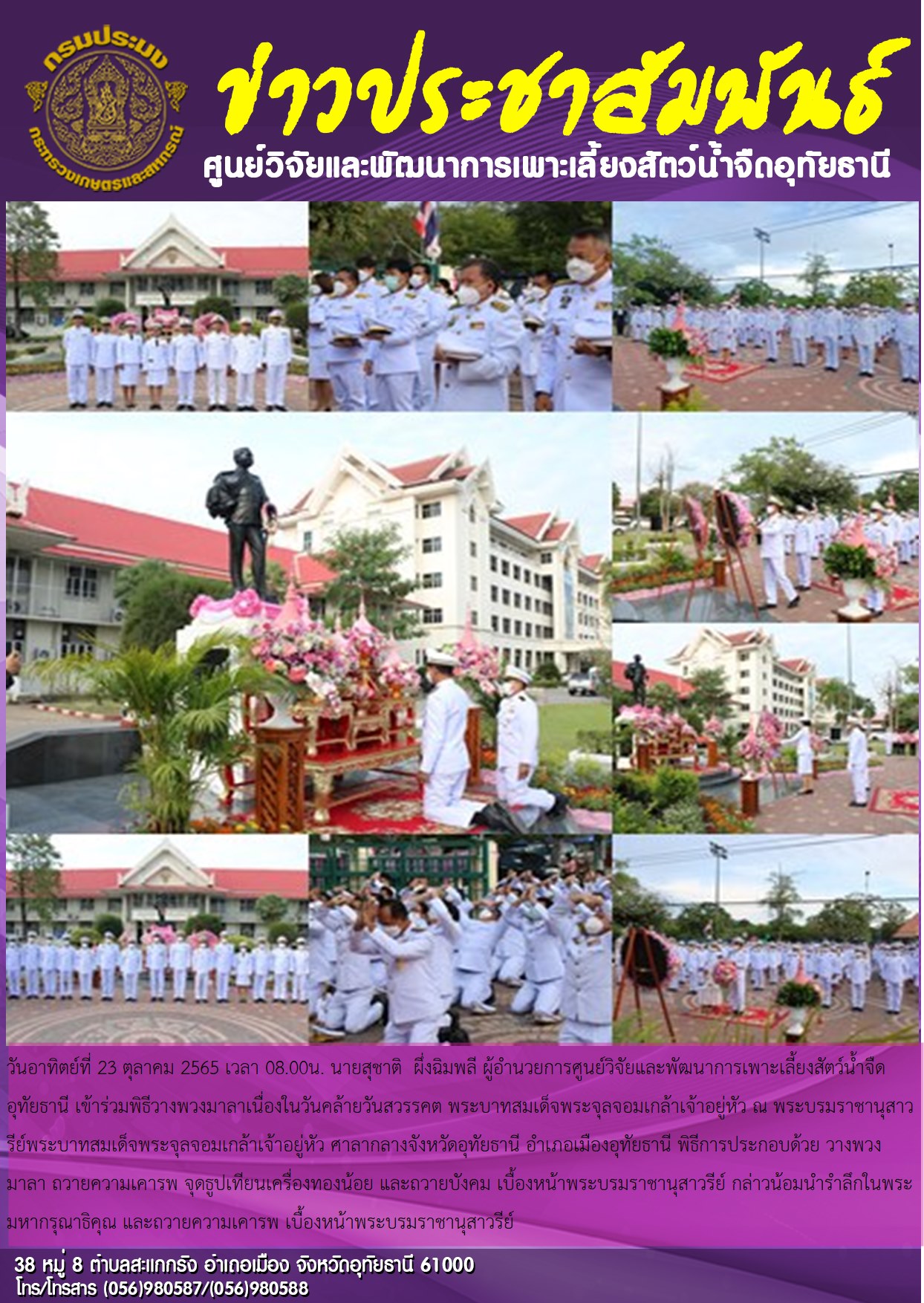 วันอาทิตย์ที่ 23 ตุลาคม 2565 เวลา 08.00น. นายสุชาติ  ผึ่งฉิมพลี ผู้อำนวยการศูนย์วิจัยและพัฒนาการเพาะเลี้ยงสัตว์น้ำจืดอุทัยธานี เข้าร่วมพิธีวางพวงมาลาเนื่องในวันคล้ายวันสวรรคต พระบาทสมเด็จพระจุลจอมเกล้าเจ้าอยู่หัว ณ พระบรมราชานุสาวรีย์พระบาทสมเด็จพระจุลจอมเกล้าเจ้าอยู่หัว ศาลากลางจังหวัดอุทัยธานี อำเภอเมืองอุทัยธานี พิธีการประกอบด้วย วางพวงมาลา ถวายความเคารพ จุดธูปเทียนเครื่องทองน้อย และถวายบังคม เบื้องหน้าพระบรมราชานุสาวรีย์ กล่าวน้อมนำรำลึกในพระมหากรุณาธิคุณ และถวายความเคารพ เบื้องหน้าพระบรมราชานุสาวรีย์
