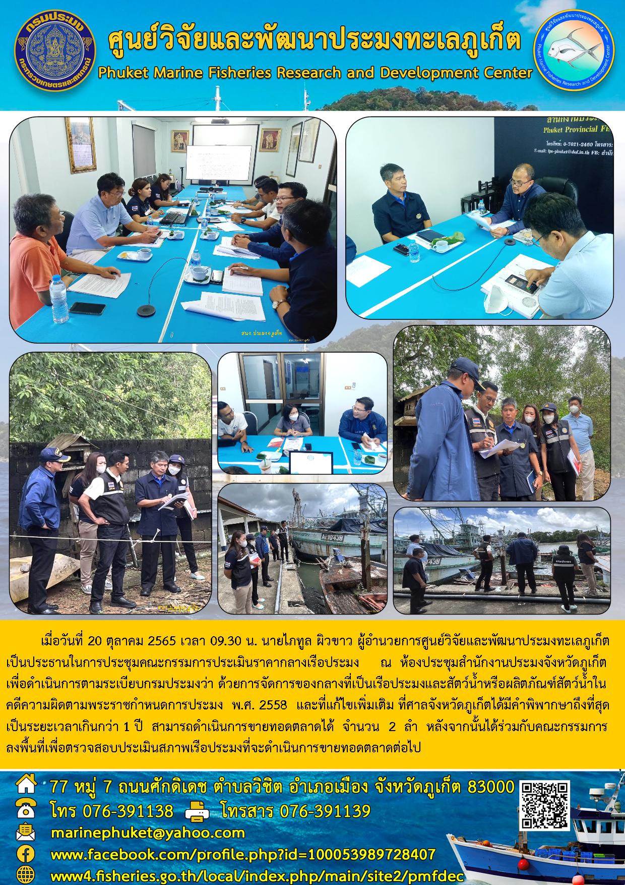 เมื่อวันที่ 19 ตุลาคม 2565 เวลา 13.30 น. นายไภทูล ผิวขาว ผู้อำนวยการศูนย์วิจัยและพัฒนาประมงทะเลภูเก็ต เป็นประธานในการประชุมคณะกรรมการประเมินราคากลางเรือประมง ณ ห้องประชุมสำนักงานประมงจังหวัดภูเก็ต เพื่อดำเนินการตามระเบียบกรมประมงว่า ด้วยการจัดการของกลางที่เป็นเรือประมงและสัตว์น้ำหรือผลิตภัณฑ์สัตว์น้ำในคดีความผิดตามพระราชบกำหนดกรมการประมง พ.ศ. 2558 และที่แก้ไขเพิ่มเติม ที่ศาลจังหวัดภูเก็ตได้มีคำพิพากษาถึงที่สุดเป็นระยะเวลาเกิน 1 ปี สามารถดำเนินการขายทอดตลาดได้ จำนวน 2 ลำ หลังจากนั้นได้ร่วมกับคณะกรรมการลงพื้นที่เพื่อตรวจสอบประเมินสภาพเรือประมงที่จะดำเนินการขายทอดตลาดต่อไป..คลิก