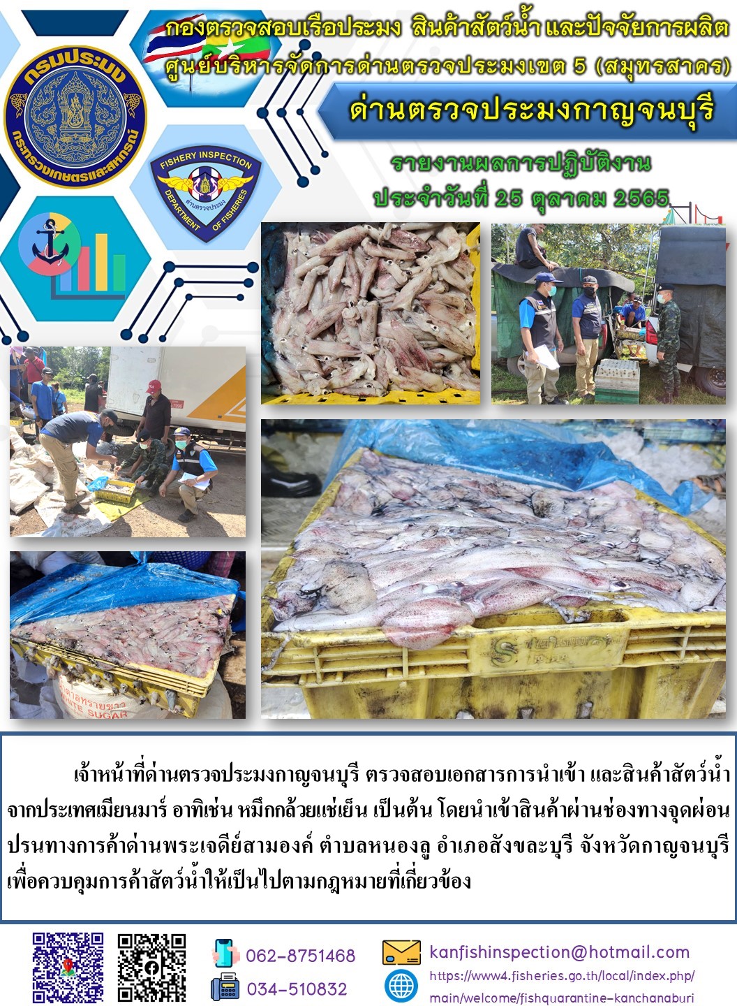 วันที่ 25 ตุลาคม 2565 นายสมพงษ์ คำพล หัวหน้าด่านตรวจประมงกาญจนบุรี มอบหมายให้ เจ้าหน้าที่ด่านตรวจประมงกาญจนบุรี ตรวจสอบเอกสารการส่งออก และสินค้าสัตว์น้ำ ส่งออกไปประเทศเมียนมาร์ อาทิ เช่น กุ้งขาวแช่เย็น กุ้งก้ามกรามแช่เย็น เป็นต้น โดยส่งออกสินค้าผ่านช่องทางจุดผ่อนปรนทางการค้าด่านพระเจดีย์สามองค์ ตำบลหนองลู อำเภอสังขละบุรี จังหวัดกาญจนบุรี เพื่อควบคุมการค้าสัตว์น้ำให้เป็นไปตามกฎหมายที่เกี่ยวข้อง..คลิก