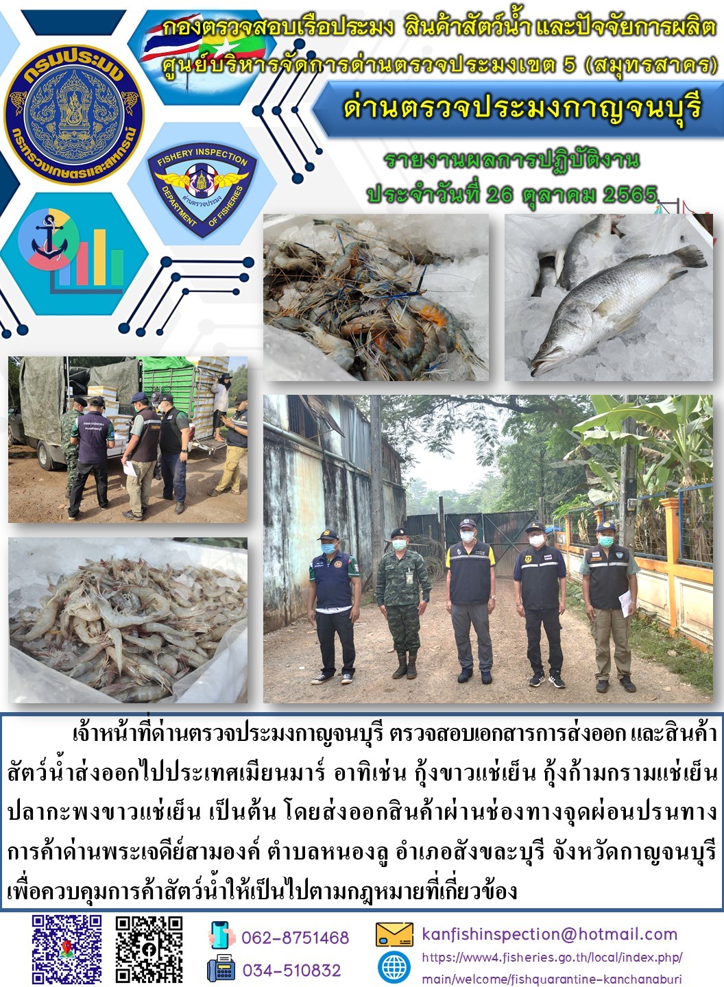 วันที่ 26 ตุลาคม 2565 นายสมพงษ์ คำพล หัวหน้าด่านตรวจประมงกาญจนบุรี มอบหมายให้ เจ้าหน้าที่ด่านตรวจประมงกาญจนบุรี ตรวจสอบเอกสารการส่งออก และสินค้าสัตว์น้ำ ส่งออกไปประเทศเมียนมาร์ อาทิเช่น เช่น กุ้งขาวแช่เย็น  กุ้งก้ามกรามแช่เย็น ปลากะพงขาวแช่เย็น เป็นต้น โดยส่งออกสินค้าผ่านช่องทางจุดผ่อนปรนทางการค้าด่านพระเจดีย์สามองค์..คลิก