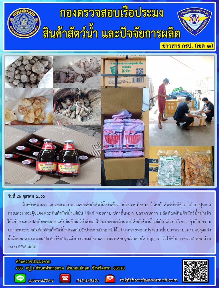 วันที่ 26 ตุลาคม 2565  	เจ้าหน้าที่ด่านตรวจประมงตาก ตรวจสอบสินค้าสัตว์น้ำนำเข้าจากประเทศเมียนมาร์ สินค้าสัตว์น้ำมีชีวิต ได้แก่ ปูทะเล หอยแครง หอยจุ๊บแจง และ สินค้าสัตว์น้ำแช่เย็น ได้แก่ หอยลาย ปลาลิ้นหมา ปลาดาบลาว ผลิตภัณฑ์สินค้าสัตว์น้ำนำเข้า ได้แก่ กระเพาะปลายี่สกเทศตากแห้ง สินค้าสัตว์น้ำส่งออกไปยังประเทศเมียนมาร์ สินค้าสัตว์น้ำแช่เย็น ได้แก่ กุ้งขาว กุ้งก้ามกราม ปลากะพงขาว ผลิตภัณฑ์สินค้าสัตว์น้ำส่งออกไปยังประเทศเมียนมาร์ ได้แก่ สาหร่ายทะเลปรุงรส เนื้อปลาทรายแดงบดปรุงแต่ง น้ำมันหอยนางรม และ ปลาซาร์ดีนปรุงแต่งบรรจุกระป๋อง ผลการตรวจสอบถูกต้องตามใบอนุญาต จึงได้ทำการตรวจปล่อยผ่านระบบ FSW ต่อไป..คลิก