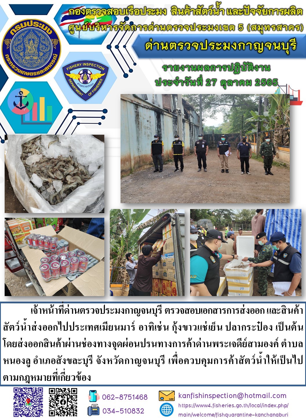 วันที่ 27 ตุลาคม 2565 นายสมพงษ์ คำพล หัวหน้าด่านตรวจประมงกาญจนบุรี มอบหมายให้ เจ้าหน้าที่ด่านตรวจประมงกาญจนบุรี ตรวจสอบเอกสารการส่งออก และสินค้าสัตว์น้ำ ส่งออกไปประเทศเมียนมาร์ อาทิเช่น เช่น กุ้งขาวแช่เย็น  ปลากระป๋อง เป็นต้น โดยส่งออกสินค้าผ่านช่องทางจุดผ่อนปรนทางการค้าด่านพระเจดีย์สามองค์..คลิก