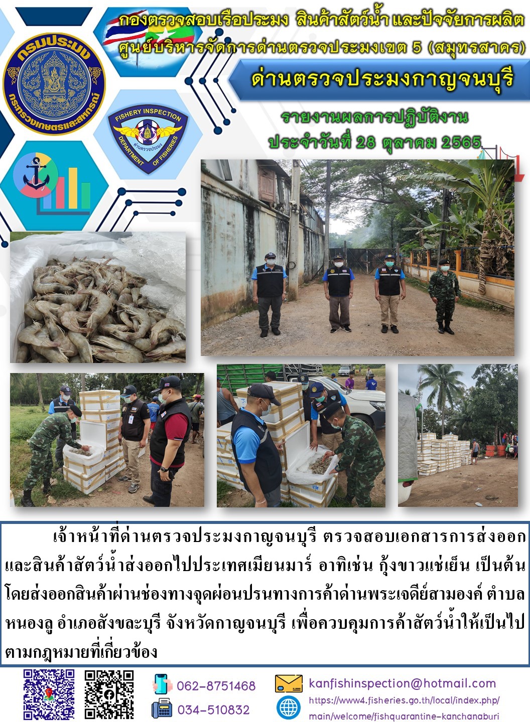 วันที่ 28 ตุลาคม 2565 นายสมพงษ์ คำพล หัวหน้าด่านตรวจประมงกาญจนบุรี มอบหมายให้ เจ้าหน้าที่ด่านตรวจประมงกาญจนบุรี ตรวจสอบเอกสารการส่งออก และสินค้าสัตว์น้ำ ส่งออกไปประเทศเมียนมาร์ อาทิเช่น เช่น กุ้งขาวแช่เย็น เป็นต้น โดยส่งออกสินค้าผ่านช่องทางจุดผ่อนปรนทางการค้าด่านพระเจดีย์สามองค์..คลิก