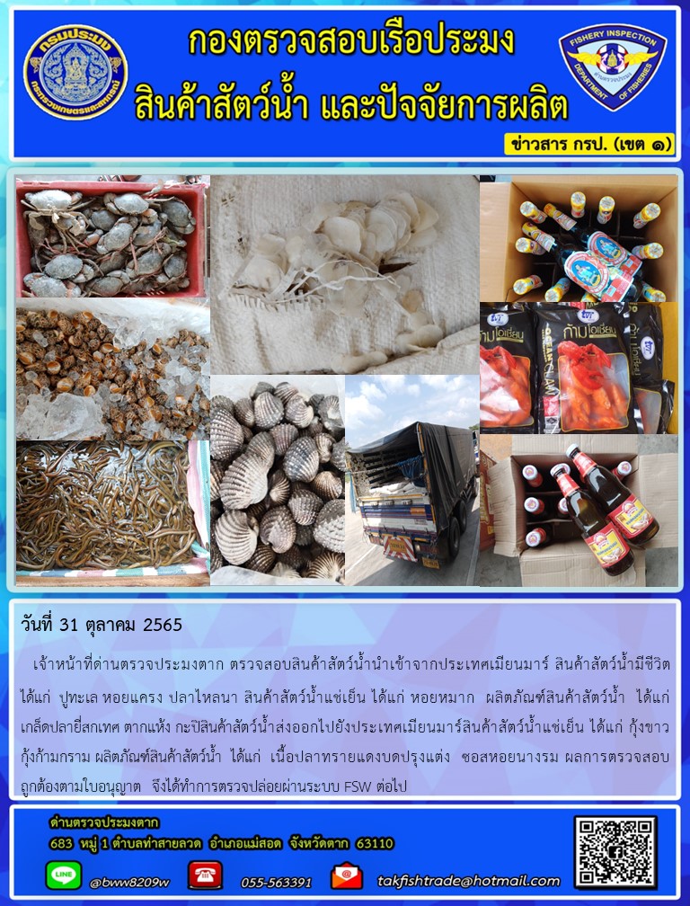 วันที่ 31 ตุลาคม 2565   เจ้าหน้าที่ด่านตรวจประมงตาก ตรวจสอบสินค้าสัตว์น้ำนำเข้าจากประเทศเมียนมาร์ สินค้าสัตว์น้ำมีชีวิต          ได้แก่  ปูทะเล หอยแครง ปลาไหลนา สินค้าสัตว์น้ำแช่เย็น ได้แก่ หอยหมาก  ผลิตภัณฑ์สินค้าสัตว์น้ำ  ได้แก่ เกล็ดปลายี่สกเทศ ตากแห้ง กะปิสินค้าสัตว์น้ำส่งออกไปยังประเทศเมียนมาร์สินค้าสัตว์น้ำแช่เย็น ได้แก่ กุ้งขาว       กุ้งก้ามกราม ผลิตภัณฑ์สินค้าสัตว์น้ำ  ได้แก่  เนื้อปลาทรายแดงบดปรุงแต่ง  ซอสหอยนางรม ผลการตรวจสอบถูกต้องตามใบอนุญาต  จึงได้ทำการตรวจปล่อยผ่านระบบ FSW ต่อไป..คลิก