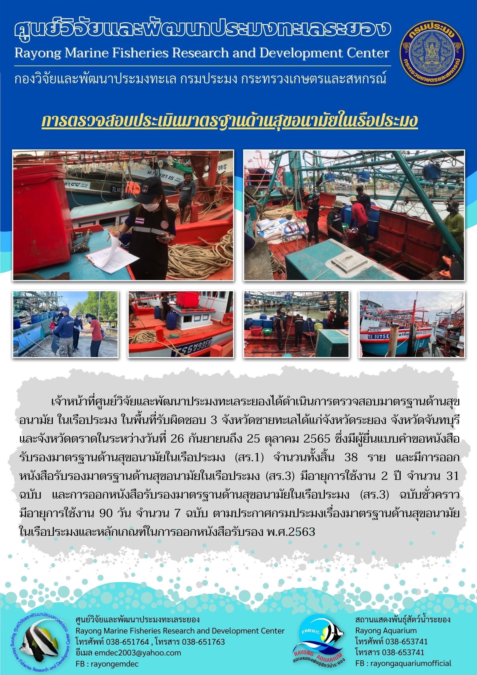 เจ้าหน้าที่ศูนย์วิจัยและพัฒนาประมงทะเลระยองได้ดำเนินการตรวจสอบมาตรฐานด้านสุขอนามัย ในเรือประมง ในพื้นที่รับผิดชอบ 3 จังหวัดชายทะเลได้แก่จังหวัดระยอง จังหวัดจันทรบุรี และจังหวัดตราดในระหว่างวันที่ 26 กันยายน ถึง 25 ตุลาคม 2565 ซึ่งมีผู้ยื่นแบบคำขอหนังสือรับรองมาตรฐานด้านสุขอนามัยในเรือประมง (สร.1) จำนวนทั้งสิ้น 38 ราย และมีการออกหนังสือรับรองมาตรฐานด้านสุขอนามัยในเรือประมง (สร.3) มีอายุการใช้งาน 2 ปี จำนวน 31 ฉบับ และการออกหนังสือรับรองมาตรฐานด้านสุขอนามัยในเรือประมง (สร.3) ฉบับชั่วคราวมีอายุการใช้งาน 90 วัน จำนวน 7 ฉบับ ตามประกาศกรมประมงเรื่องมาตรฐานด้านสุขอนามัยในเรือประมงและหลักเกณฑ์ในการออกหนังสือรับรอง พ.ศ. 2563..คลิก