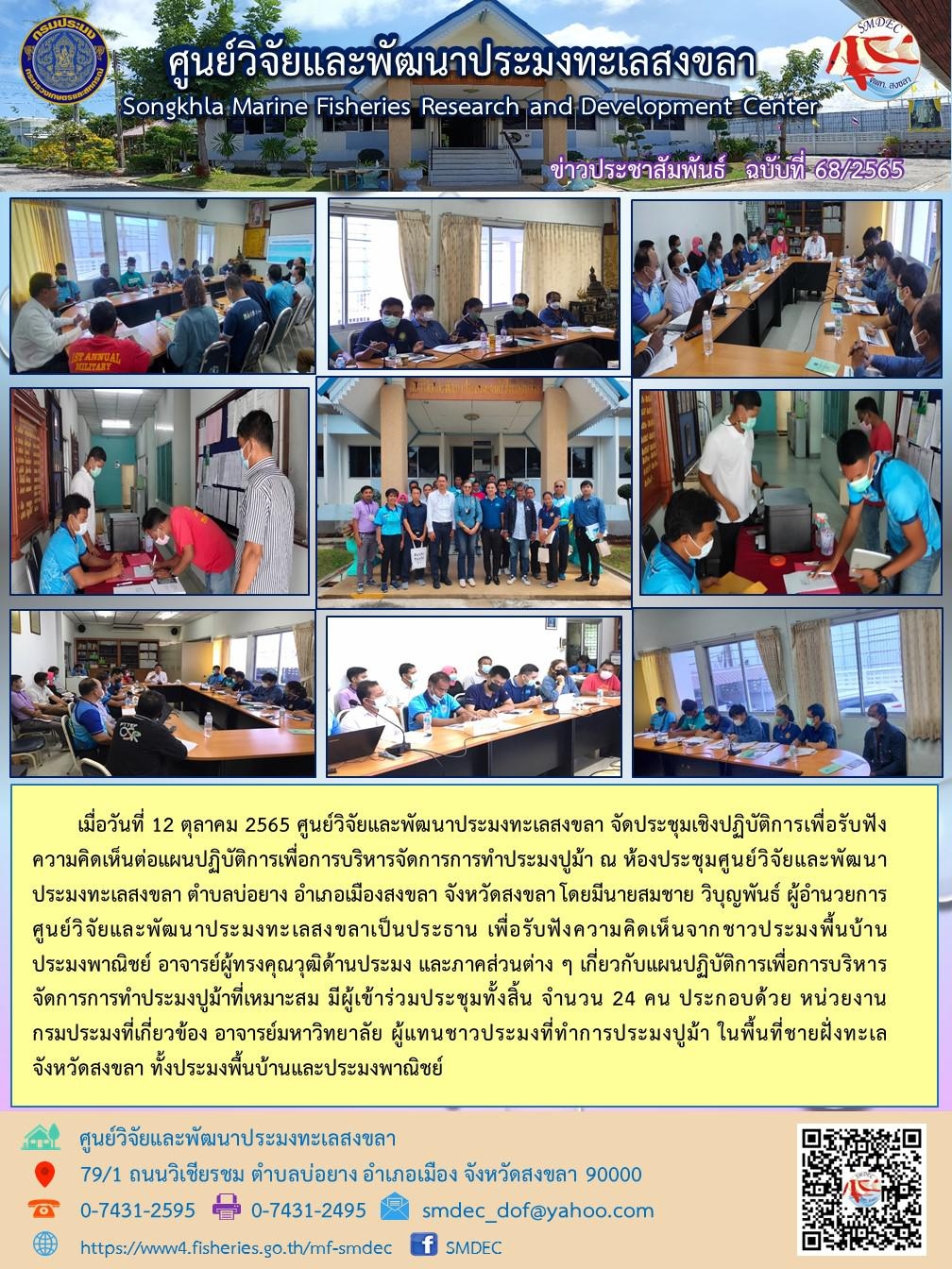 เมื่อวันที่ 12 ตุลาคม 2565 ศูนย์วิจัยและพัฒนาประมงทะเลสงขลา จัดประชุมเชิงปฏิบัติการเพื่อรับฟังความเห็นต่อแผนปฏิบัติการเพื่อการบริหารจัดการการทำประมงปูม้า ณ ห้องประชุมศูนย์วิจัยและพัฒนาประมงทะเลสงขลา ตำบลบ่อยาง อำเภอเมืองสงขลา จังหวัดสงขลาโดยมีนายสมชาย วิบุญพันธ์ อำนวยการศูนย์วิจัยและพัฒนาประมงทะเลสงขลาเป็นประธาน เพื่อรับฟังความคิดเห็นจากชาวประมงพื้นบ้านประมงพาณิชย์ อาจารย์ผู้ทรงคุณวุฒิด้านประมง และภาคส่วนต่าง ๆ เกี่ยวกับแผนปฏิบัติการเพื่อการบริหารจัดการการทำประมงปูม้าที่เหมาะสม มีผู้เข้าร่วมประชุมทั้งสิ้น จำนวน 24 คน ประกอบด้วย หน่วยงานกรมประมงที่เกี่ยวข้อง อาจารย์มหาวิทยาลัย ผู้แทนชาวประมงที่ทำการประมงปูม้า ในพื้นที่ชายฝั่งทะเลจังหวัดสงขลา ทั้งประมงพื้นบ้านและประมงพาณิชย์..คลิก