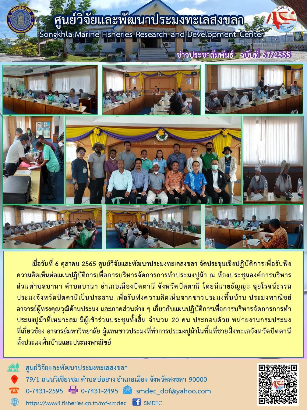 เมื่อวันที่ 6 ตุลาคม 2565 ศูนย์วิจัยและพัฒนาประมงทะเลสงขลา จัดประชุมเชิงปฏิบัติการเพื่อรับฟังความคิดต่อแผนปฏิบัติการเพื่อการบริหารจัดการการทำประมงปูม้า ณ ห้องประชุมองค์การบริหารส่วนตำบลบานา ตำบลบานา อำเภอเมืองปัตตานี จังหวัดปัตตานี โดยมีนายธัญญะ ฉุยโรจน์ธรรม ประมงจังหวัดปัตตานีเป็นประธาน เพื่อรับฟังความคิดเห็นจากชาวประมงพื้นบ้าน ประมงพาณิชย์ อาจารย์ผู้ทรงคุณวุฒิด้านประมง และภาคส่วนต่าง ๆ เกี่ยวกับแผนปฏิบัติการเพื่อการบริหารจัดการการทำประมงปูม้าที่เหมาะสม ผู้เข้าร่วมประชุมทั้งสิ้น จำนวน 20 คน ประกอบด้วย หน่วยงานกรมประมงที่เกี่ยวข้อง อาจารย์มหาวิทยาลัย ผู้แทนชาวประมงที่ทำการประมงปูม้าในพื้นที่ชายฝั่งทะเลจังหวัดปัตตานีทั้งประมงพื้นบ้านและประมงพาณิชย์..คลิก