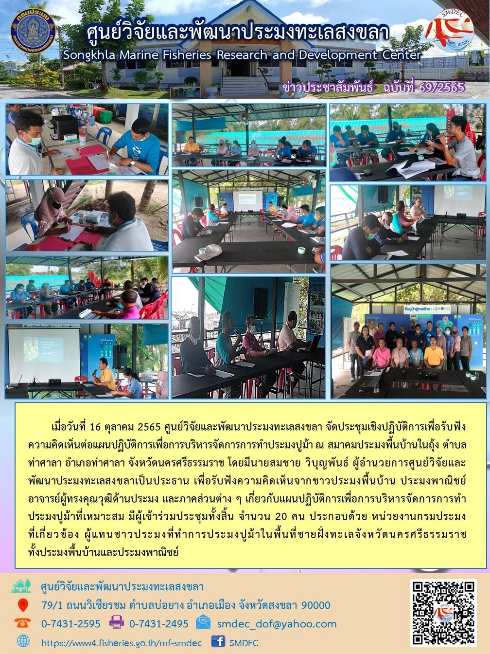 เมื่อวันที่ 16 ตุลาคม 2565 ศูนย์วิจัยและพัฒนาประมงทะเลสงขลา จัดประชุมเชิงปฏิบัติการเพื่อรับฟังความคิดต่อแผนปฏิบัติการเพื่อการบริหารจัดการการทำประมงปูม้า ณ สมาคมประมงพื้นบ้านในถุง ตำบลท่าศาลา อำเภอท่าศาลา จังหวัดพระนครศรีธรรมราช โดยมีนายสมชาย วิบุญพันธ์ ผู้อำนวยการศูนย์วิจัยและพัฒนาประมงทะเลสงขลาเป็นประธาน เพื่อรับฟังความคิดเห็นจากชาวประมงพื้นบ้าน ประมงพาณิชย์อาจารย์ผู้ทรงคุณวุฒิด้านประมง และภาคส่วนต่าง ๆ เกี่ยวกับแผนปฏิบัติการเพื่อการบริหารจัดการการทำประมงปูม้าที่เหมาะสม มีผู้เข้าร่วมประชุมทั้งสิ้น จำนวน 20 คน ประกอบด้วย หน่วยงานกรมประมงที่เกี่ยวข้อง ผู้แทนชาวประมงที่ทำการประมงปูม้าในพื้นที่ชายฝั่งทะเลจังหวัดนครศรีธรรมราช ทั้งประมงพื้นบ้านและประมงพาณิชย์..คลิก
