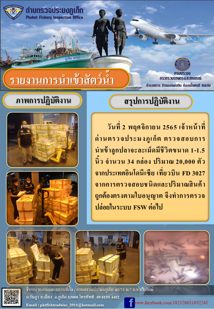 วันที่ 2 พฤศจิกายน 2565 เจ้าหน้าที่ด่านตรวจประมงภูเก็ต ตรวจสอบการน้ำเข้าลูกปลาจะละเม็ดมีขนาด 1-1.5 นิ้ว จำนวน 34 กล่อง ปริมาณ 20,000 ตัว จากประเทศอินโดนีเซีย เที่ยวบิน FD 3027 จากการตรวจสอบชนิดและปริมาณสินค้าถูกต้องตรงตามใบอนุญาต จึงทำการตรวจปล่อยในระบบ FSW ต่อไป..คลิก
